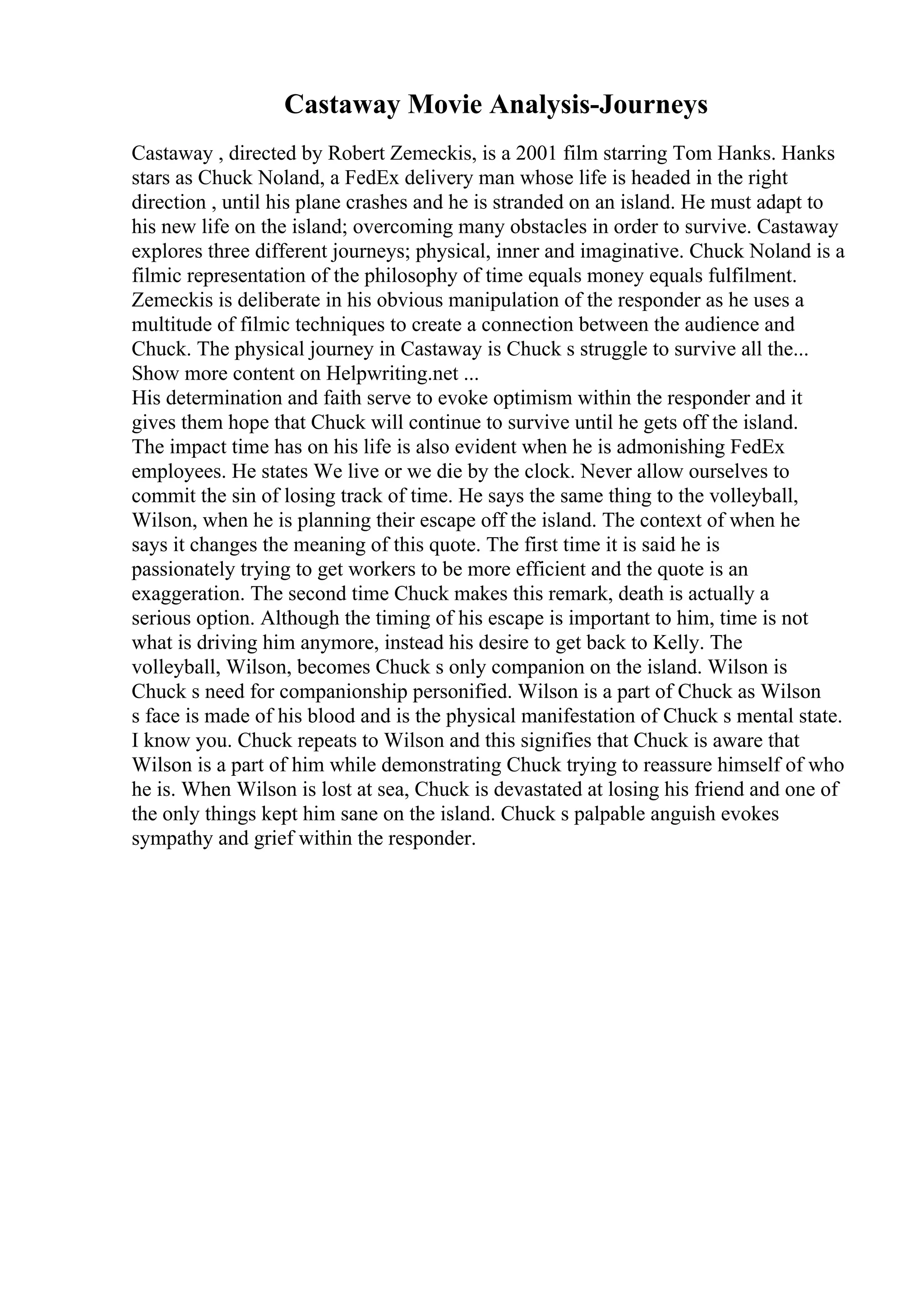 Castaway Movie Analysis-Journeys
Castaway , directed by Robert Zemeckis, is a 2001 film starring Tom Hanks. Hanks
stars as Chuck Noland, a FedEx delivery man whose life is headed in the right
direction , until his plane crashes and he is stranded on an island. He must adapt to
his new life on the island; overcoming many obstacles in order to survive. Castaway
explores three different journeys; physical, inner and imaginative. Chuck Noland is a
filmic representation of the philosophy of time equals money equals fulfilment.
Zemeckis is deliberate in his obvious manipulation of the responder as he uses a
multitude of filmic techniques to create a connection between the audience and
Chuck. The physical journey in Castaway is Chuck s struggle to survive all the...
Show more content on Helpwriting.net ...
His determination and faith serve to evoke optimism within the responder and it
gives them hope that Chuck will continue to survive until he gets off the island.
The impact time has on his life is also evident when he is admonishing FedEx
employees. He states We live or we die by the clock. Never allow ourselves to
commit the sin of losing track of time. He says the same thing to the volleyball,
Wilson, when he is planning their escape off the island. The context of when he
says it changes the meaning of this quote. The first time it is said he is
passionately trying to get workers to be more efficient and the quote is an
exaggeration. The second time Chuck makes this remark, death is actually a
serious option. Although the timing of his escape is important to him, time is not
what is driving him anymore, instead his desire to get back to Kelly. The
volleyball, Wilson, becomes Chuck s only companion on the island. Wilson is
Chuck s need for companionship personified. Wilson is a part of Chuck as Wilson
s face is made of his blood and is the physical manifestation of Chuck s mental state.
I know you. Chuck repeats to Wilson and this signifies that Chuck is aware that
Wilson is a part of him while demonstrating Chuck trying to reassure himself of who
he is. When Wilson is lost at sea, Chuck is devastated at losing his friend and one of
the only things kept him sane on the island. Chuck s palpable anguish evokes
sympathy and grief within the responder.
 