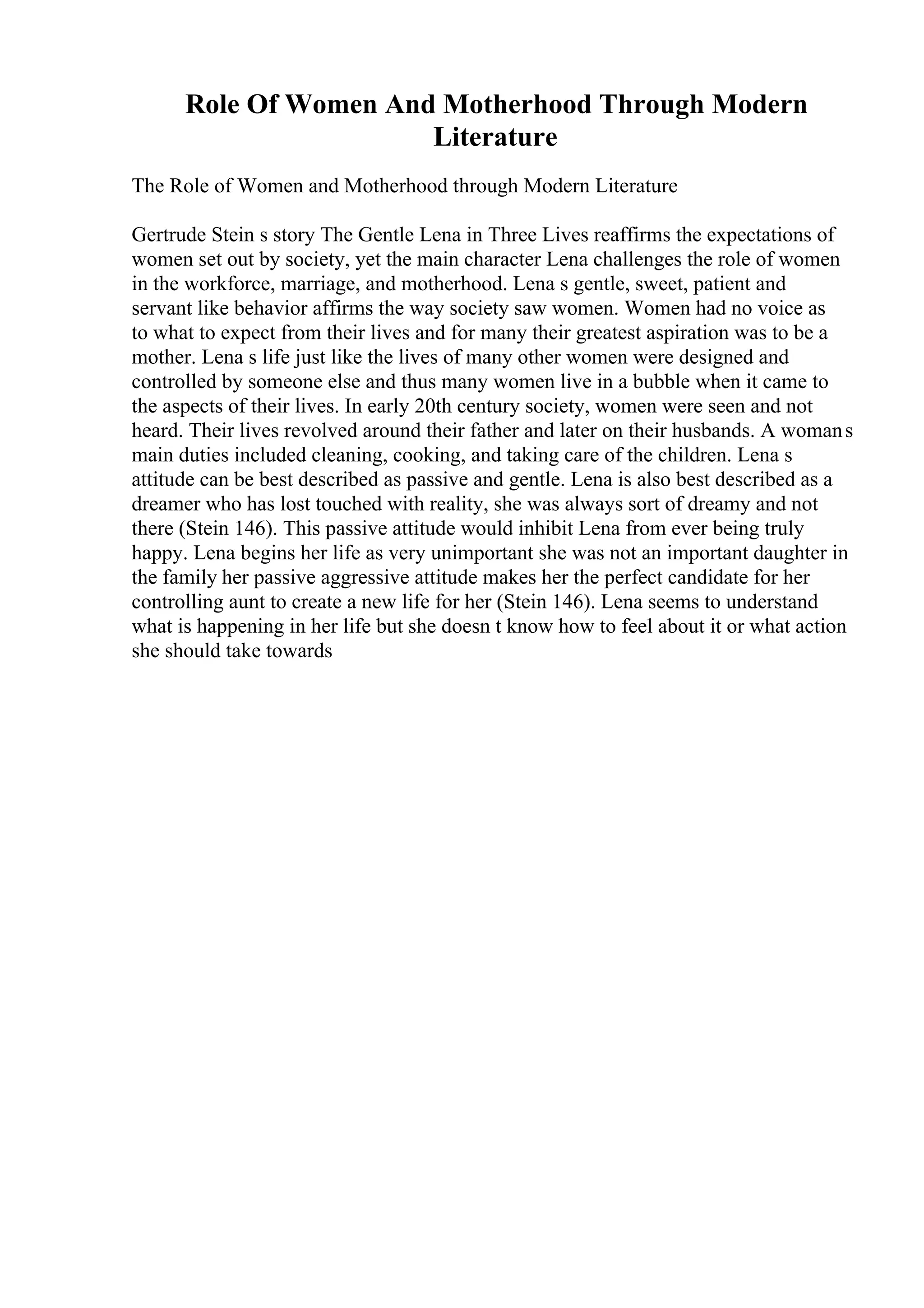 Role Of Women And Motherhood Through Modern
Literature
The Role of Women and Motherhood through Modern Literature
Gertrude Stein s story The Gentle Lena in Three Lives reaffirms the expectations of
women set out by society, yet the main character Lena challenges the role of women
in the workforce, marriage, and motherhood. Lena s gentle, sweet, patient and
servant like behavior affirms the way society saw women. Women had no voice as
to what to expect from their lives and for many their greatest aspiration was to be a
mother. Lena s life just like the lives of many other women were designed and
controlled by someone else and thus many women live in a bubble when it came to
the aspects of their lives. In early 20th century society, women were seen and not
heard. Their lives revolved around their father and later on their husbands. A womans
main duties included cleaning, cooking, and taking care of the children. Lena s
attitude can be best described as passive and gentle. Lena is also best described as a
dreamer who has lost touched with reality, she was always sort of dreamy and not
there (Stein 146). This passive attitude would inhibit Lena from ever being truly
happy. Lena begins her life as very unimportant she was not an important daughter in
the family her passive aggressive attitude makes her the perfect candidate for her
controlling aunt to create a new life for her (Stein 146). Lena seems to understand
what is happening in her life but she doesn t know how to feel about it or what action
she should take towards
 