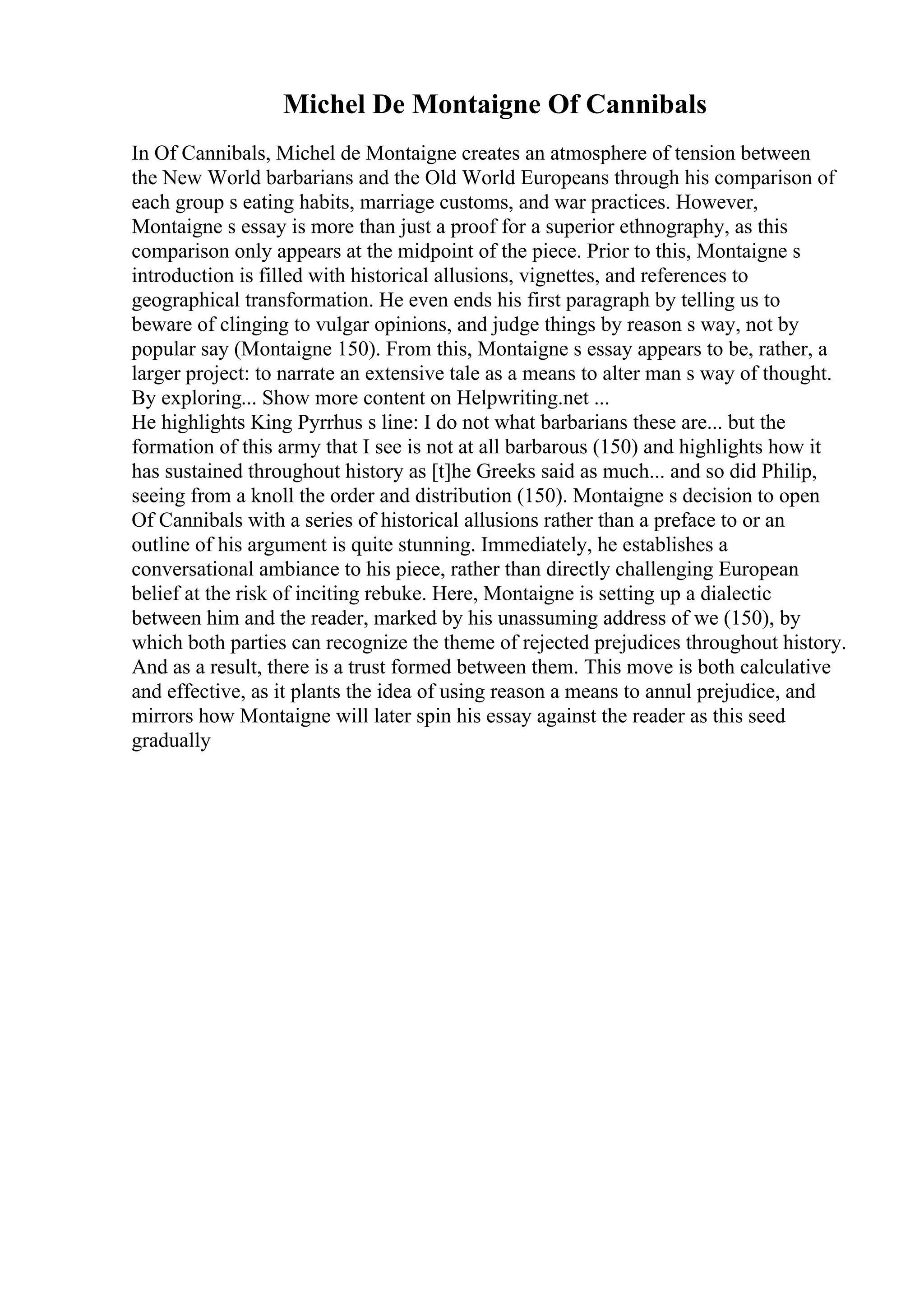 Michel De Montaigne Of Cannibals
In Of Cannibals, Michel de Montaigne creates an atmosphere of tension between
the New World barbarians and the Old World Europeans through his comparison of
each group s eating habits, marriage customs, and war practices. However,
Montaigne s essay is more than just a proof for a superior ethnography, as this
comparison only appears at the midpoint of the piece. Prior to this, Montaigne s
introduction is filled with historical allusions, vignettes, and references to
geographical transformation. He even ends his first paragraph by telling us to
beware of clinging to vulgar opinions, and judge things by reason s way, not by
popular say (Montaigne 150). From this, Montaigne s essay appears to be, rather, a
larger project: to narrate an extensive tale as a means to alter man s way of thought.
By exploring... Show more content on Helpwriting.net ...
He highlights King Pyrrhus s line: I do not what barbarians these are... but the
formation of this army that I see is not at all barbarous (150) and highlights how it
has sustained throughout history as [t]he Greeks said as much... and so did Philip,
seeing from a knoll the order and distribution (150). Montaigne s decision to open
Of Cannibals with a series of historical allusions rather than a preface to or an
outline of his argument is quite stunning. Immediately, he establishes a
conversational ambiance to his piece, rather than directly challenging European
belief at the risk of inciting rebuke. Here, Montaigne is setting up a dialectic
between him and the reader, marked by his unassuming address of we (150), by
which both parties can recognize the theme of rejected prejudices throughout history.
And as a result, there is a trust formed between them. This move is both calculative
and effective, as it plants the idea of using reason a means to annul prejudice, and
mirrors how Montaigne will later spin his essay against the reader as this seed
gradually
 