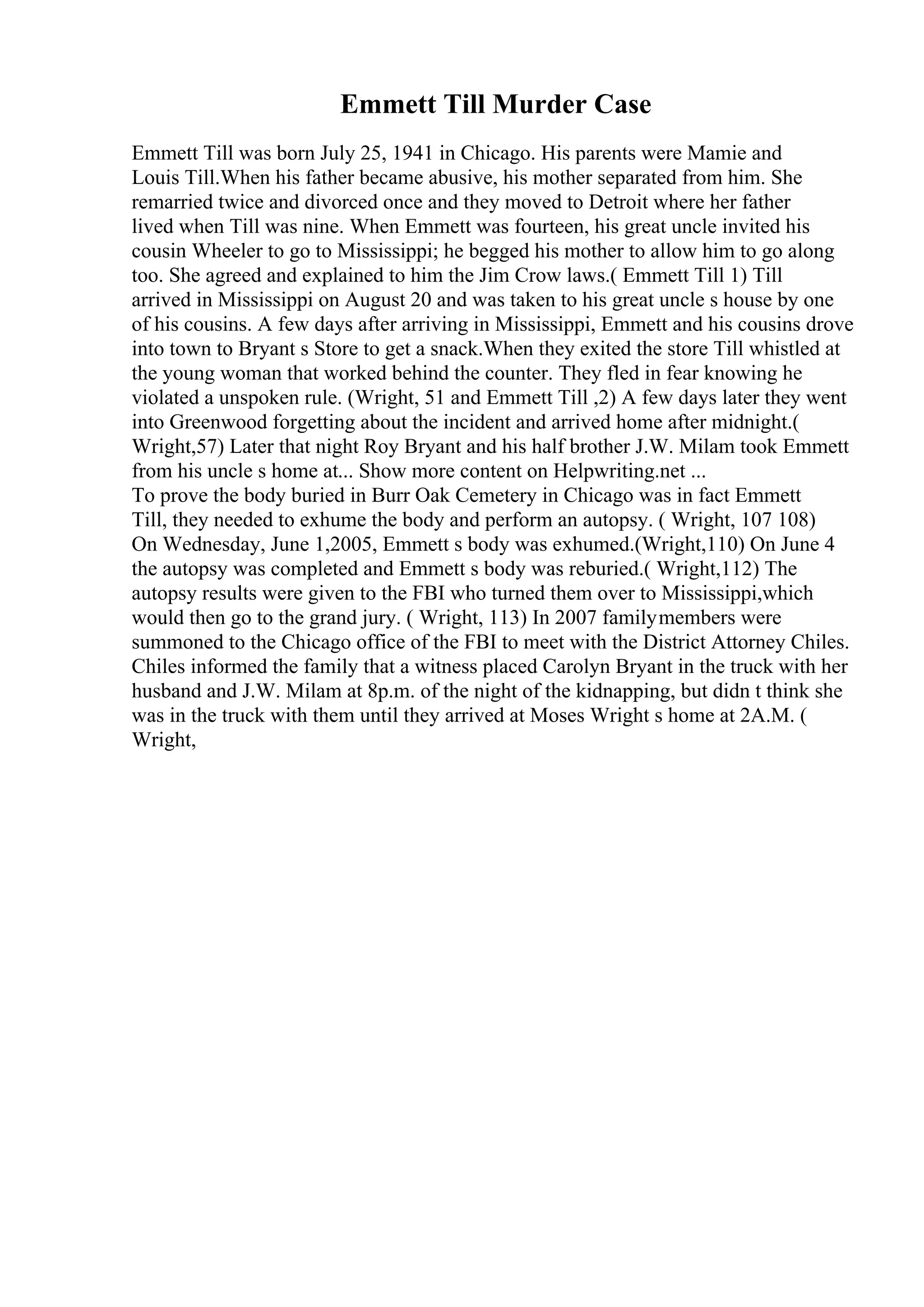 Emmett Till Murder Case
Emmett Till was born July 25, 1941 in Chicago. His parents were Mamie and
Louis Till.When his father became abusive, his mother separated from him. She
remarried twice and divorced once and they moved to Detroit where her father
lived when Till was nine. When Emmett was fourteen, his great uncle invited his
cousin Wheeler to go to Mississippi; he begged his mother to allow him to go along
too. She agreed and explained to him the Jim Crow laws.( Emmett Till 1) Till
arrived in Mississippi on August 20 and was taken to his great uncle s house by one
of his cousins. A few days after arriving in Mississippi, Emmett and his cousins drove
into town to Bryant s Store to get a snack.When they exited the store Till whistled at
the young woman that worked behind the counter. They fled in fear knowing he
violated a unspoken rule. (Wright, 51 and Emmett Till ,2) A few days later they went
into Greenwood forgetting about the incident and arrived home after midnight.(
Wright,57) Later that night Roy Bryant and his half brother J.W. Milam took Emmett
from his uncle s home at... Show more content on Helpwriting.net ...
To prove the body buried in Burr Oak Cemetery in Chicago was in fact Emmett
Till, they needed to exhume the body and perform an autopsy. ( Wright, 107 108)
On Wednesday, June 1,2005, Emmett s body was exhumed.(Wright,110) On June 4
the autopsy was completed and Emmett s body was reburied.( Wright,112) The
autopsy results were given to the FBI who turned them over to Mississippi,which
would then go to the grand jury. ( Wright, 113) In 2007 familymembers were
summoned to the Chicago office of the FBI to meet with the District Attorney Chiles.
Chiles informed the family that a witness placed Carolyn Bryant in the truck with her
husband and J.W. Milam at 8p.m. of the night of the kidnapping, but didn t think she
was in the truck with them until they arrived at Moses Wright s home at 2A.M. (
Wright,
 