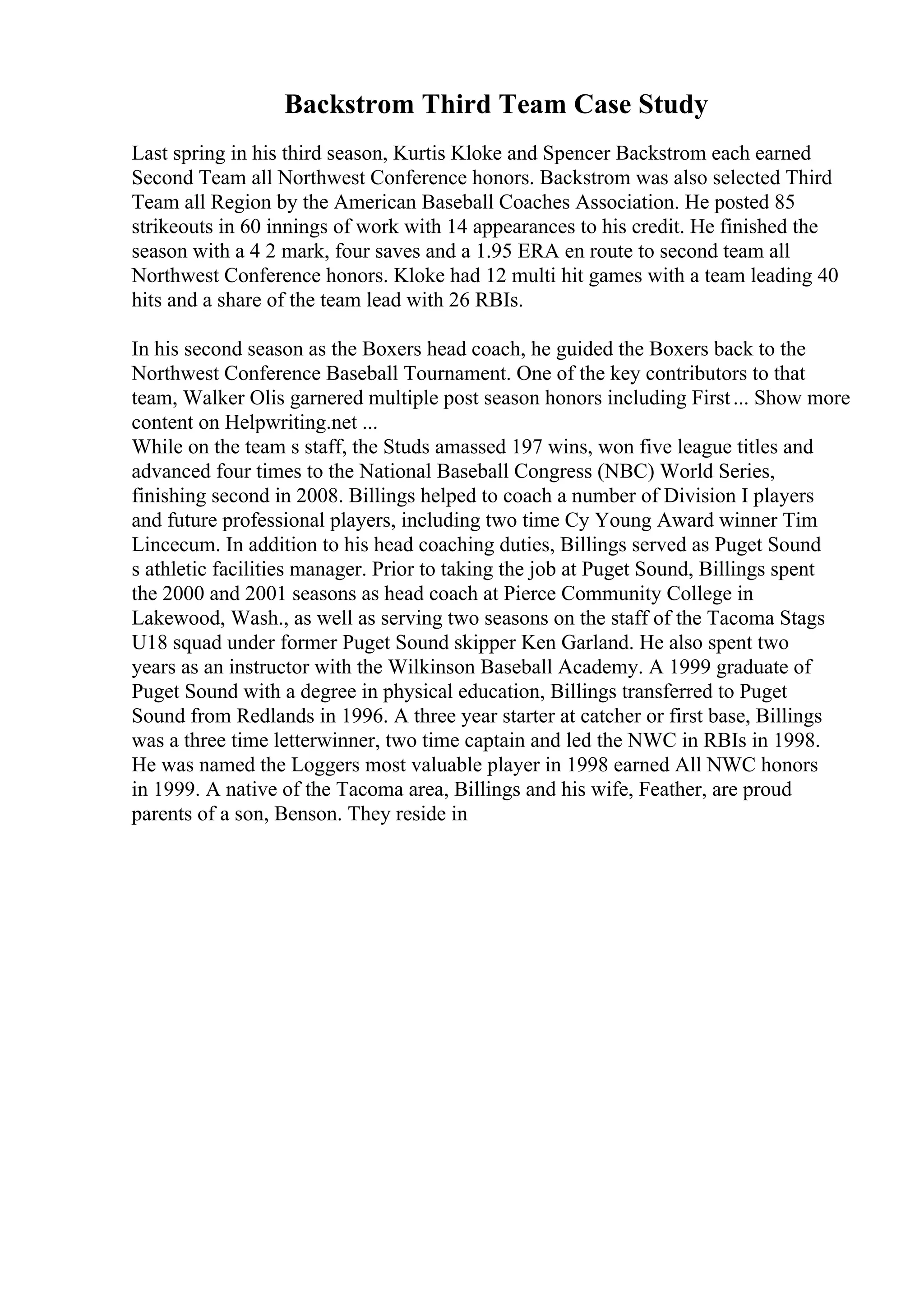 Backstrom Third Team Case Study
Last spring in his third season, Kurtis Kloke and Spencer Backstrom each earned
Second Team all Northwest Conference honors. Backstrom was also selected Third
Team all Region by the American Baseball Coaches Association. He posted 85
strikeouts in 60 innings of work with 14 appearances to his credit. He finished the
season with a 4 2 mark, four saves and a 1.95 ERA en route to second team all
Northwest Conference honors. Kloke had 12 multi hit games with a team leading 40
hits and a share of the team lead with 26 RBIs.
In his second season as the Boxers head coach, he guided the Boxers back to the
Northwest Conference Baseball Tournament. One of the key contributors to that
team, Walker Olis garnered multiple post season honors including First... Show more
content on Helpwriting.net ...
While on the team s staff, the Studs amassed 197 wins, won five league titles and
advanced four times to the National Baseball Congress (NBC) World Series,
finishing second in 2008. Billings helped to coach a number of Division I players
and future professional players, including two time Cy Young Award winner Tim
Lincecum. In addition to his head coaching duties, Billings served as Puget Sound
s athletic facilities manager. Prior to taking the job at Puget Sound, Billings spent
the 2000 and 2001 seasons as head coach at Pierce Community College in
Lakewood, Wash., as well as serving two seasons on the staff of the Tacoma Stags
U18 squad under former Puget Sound skipper Ken Garland. He also spent two
years as an instructor with the Wilkinson Baseball Academy. A 1999 graduate of
Puget Sound with a degree in physical education, Billings transferred to Puget
Sound from Redlands in 1996. A three year starter at catcher or first base, Billings
was a three time letterwinner, two time captain and led the NWC in RBIs in 1998.
He was named the Loggers most valuable player in 1998 earned All NWC honors
in 1999. A native of the Tacoma area, Billings and his wife, Feather, are proud
parents of a son, Benson. They reside in
 