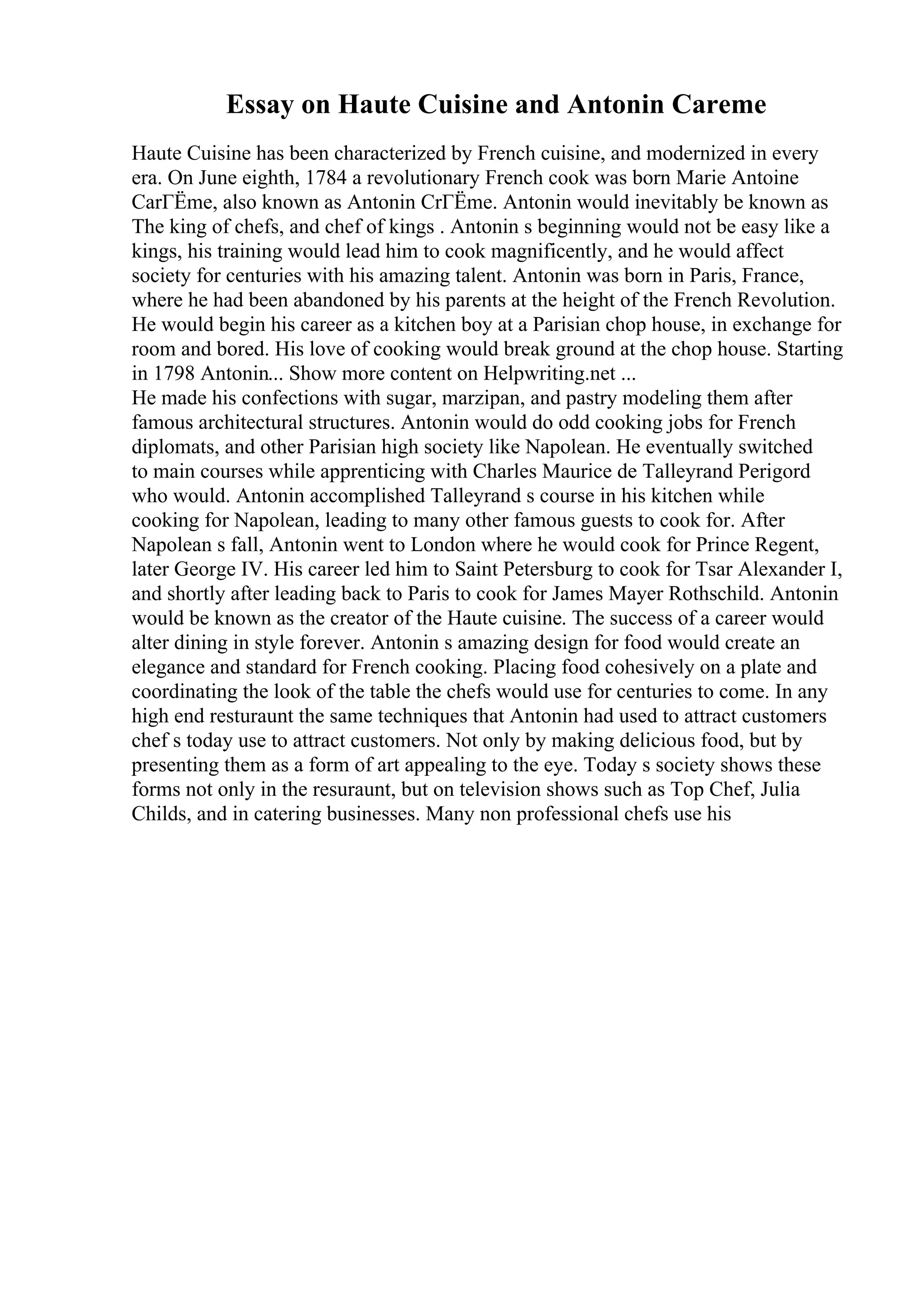 Essay on Haute Cuisine and Antonin Careme
Haute Cuisine has been characterized by French cuisine, and modernized in every
era. On June eighth, 1784 a revolutionary French cook was born Marie Antoine
CarГЁme, also known as Antonin CrГЁme. Antonin would inevitably be known as
The king of chefs, and chef of kings . Antonin s beginning would not be easy like a
kings, his training would lead him to cook magnificently, and he would affect
society for centuries with his amazing talent. Antonin was born in Paris, France,
where he had been abandoned by his parents at the height of the French Revolution.
He would begin his career as a kitchen boy at a Parisian chop house, in exchange for
room and bored. His love of cooking would break ground at the chop house. Starting
in 1798 Antonin... Show more content on Helpwriting.net ...
He made his confections with sugar, marzipan, and pastry modeling them after
famous architectural structures. Antonin would do odd cooking jobs for French
diplomats, and other Parisian high society like Napolean. He eventually switched
to main courses while apprenticing with Charles Maurice de Talleyrand Perigord
who would. Antonin accomplished Talleyrand s course in his kitchen while
cooking for Napolean, leading to many other famous guests to cook for. After
Napolean s fall, Antonin went to London where he would cook for Prince Regent,
later George IV. His career led him to Saint Petersburg to cook for Tsar Alexander I,
and shortly after leading back to Paris to cook for James Mayer Rothschild. Antonin
would be known as the creator of the Haute cuisine. The success of a career would
alter dining in style forever. Antonin s amazing design for food would create an
elegance and standard for French cooking. Placing food cohesively on a plate and
coordinating the look of the table the chefs would use for centuries to come. In any
high end resturaunt the same techniques that Antonin had used to attract customers
chef s today use to attract customers. Not only by making delicious food, but by
presenting them as a form of art appealing to the eye. Today s society shows these
forms not only in the resuraunt, but on television shows such as Top Chef, Julia
Childs, and in catering businesses. Many non professional chefs use his
 