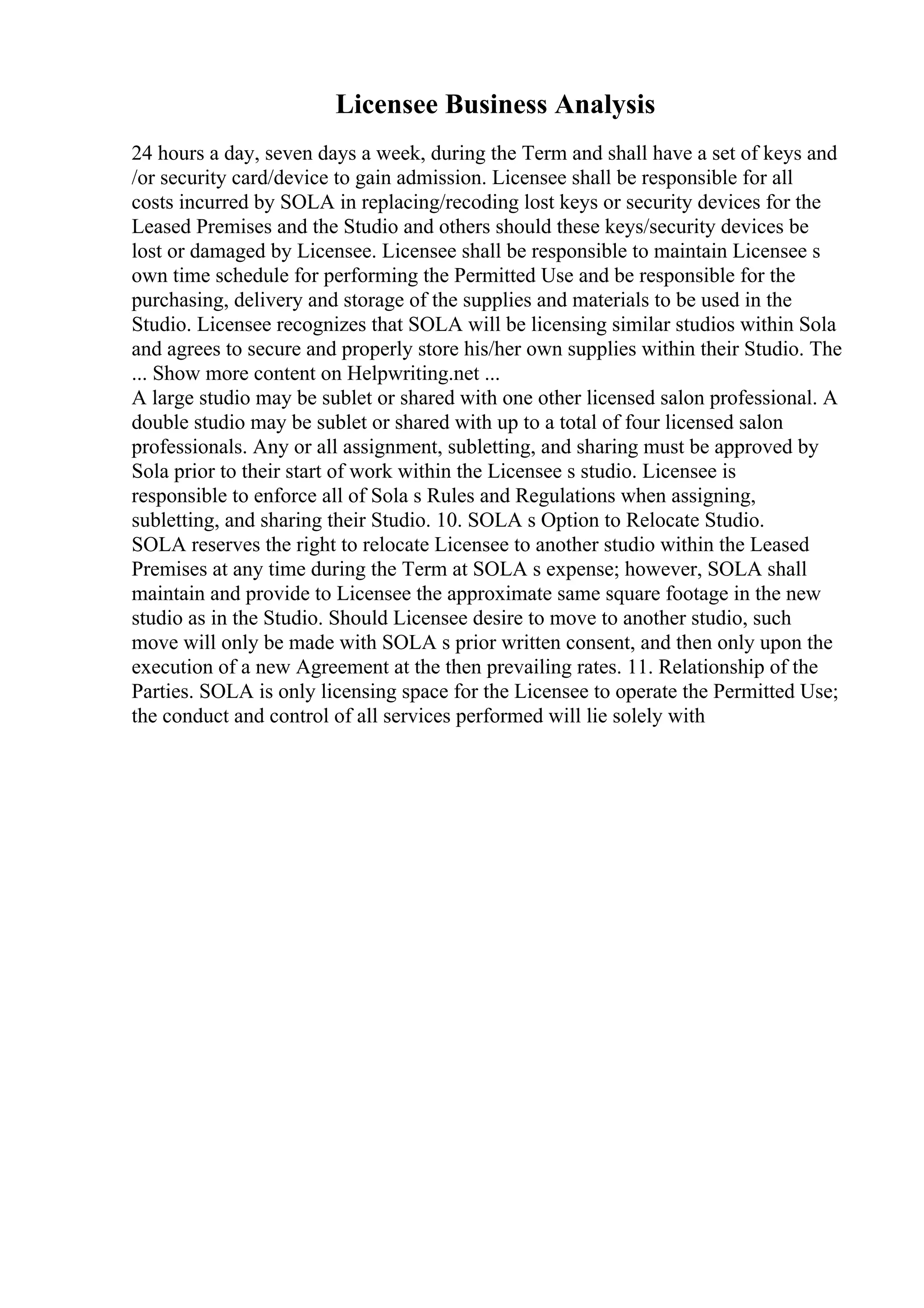 Licensee Business Analysis
24 hours a day, seven days a week, during the Term and shall have a set of keys and
/or security card/device to gain admission. Licensee shall be responsible for all
costs incurred by SOLA in replacing/recoding lost keys or security devices for the
Leased Premises and the Studio and others should these keys/security devices be
lost or damaged by Licensee. Licensee shall be responsible to maintain Licensee s
own time schedule for performing the Permitted Use and be responsible for the
purchasing, delivery and storage of the supplies and materials to be used in the
Studio. Licensee recognizes that SOLA will be licensing similar studios within Sola
and agrees to secure and properly store his/her own supplies within their Studio. The
... Show more content on Helpwriting.net ...
A large studio may be sublet or shared with one other licensed salon professional. A
double studio may be sublet or shared with up to a total of four licensed salon
professionals. Any or all assignment, subletting, and sharing must be approved by
Sola prior to their start of work within the Licensee s studio. Licensee is
responsible to enforce all of Sola s Rules and Regulations when assigning,
subletting, and sharing their Studio. 10. SOLA s Option to Relocate Studio.
SOLA reserves the right to relocate Licensee to another studio within the Leased
Premises at any time during the Term at SOLA s expense; however, SOLA shall
maintain and provide to Licensee the approximate same square footage in the new
studio as in the Studio. Should Licensee desire to move to another studio, such
move will only be made with SOLA s prior written consent, and then only upon the
execution of a new Agreement at the then prevailing rates. 11. Relationship of the
Parties. SOLA is only licensing space for the Licensee to operate the Permitted Use;
the conduct and control of all services performed will lie solely with
 