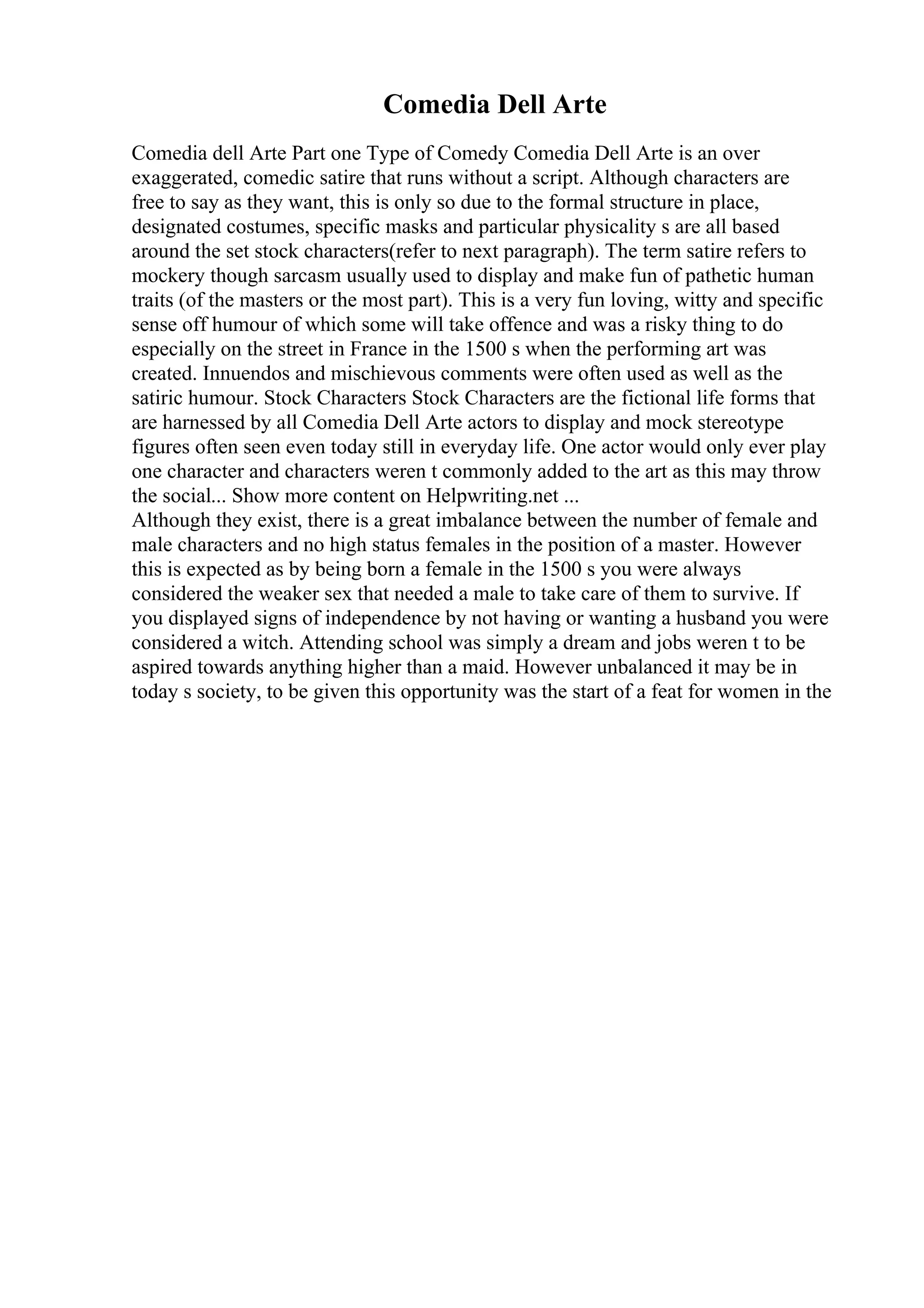 Comedia Dell Arte
Comedia dell Arte Part one Type of Comedy Comedia Dell Arte is an over
exaggerated, comedic satire that runs without a script. Although characters are
free to say as they want, this is only so due to the formal structure in place,
designated costumes, specific masks and particular physicality s are all based
around the set stock characters(refer to next paragraph). The term satire refers to
mockery though sarcasm usually used to display and make fun of pathetic human
traits (of the masters or the most part). This is a very fun loving, witty and specific
sense off humour of which some will take offence and was a risky thing to do
especially on the street in France in the 1500 s when the performing art was
created. Innuendos and mischievous comments were often used as well as the
satiric humour. Stock Characters Stock Characters are the fictional life forms that
are harnessed by all Comedia Dell Arte actors to display and mock stereotype
figures often seen even today still in everyday life. One actor would only ever play
one character and characters weren t commonly added to the art as this may throw
the social... Show more content on Helpwriting.net ...
Although they exist, there is a great imbalance between the number of female and
male characters and no high status females in the position of a master. However
this is expected as by being born a female in the 1500 s you were always
considered the weaker sex that needed a male to take care of them to survive. If
you displayed signs of independence by not having or wanting a husband you were
considered a witch. Attending school was simply a dream and jobs weren t to be
aspired towards anything higher than a maid. However unbalanced it may be in
today s society, to be given this opportunity was the start of a feat for women in the
 