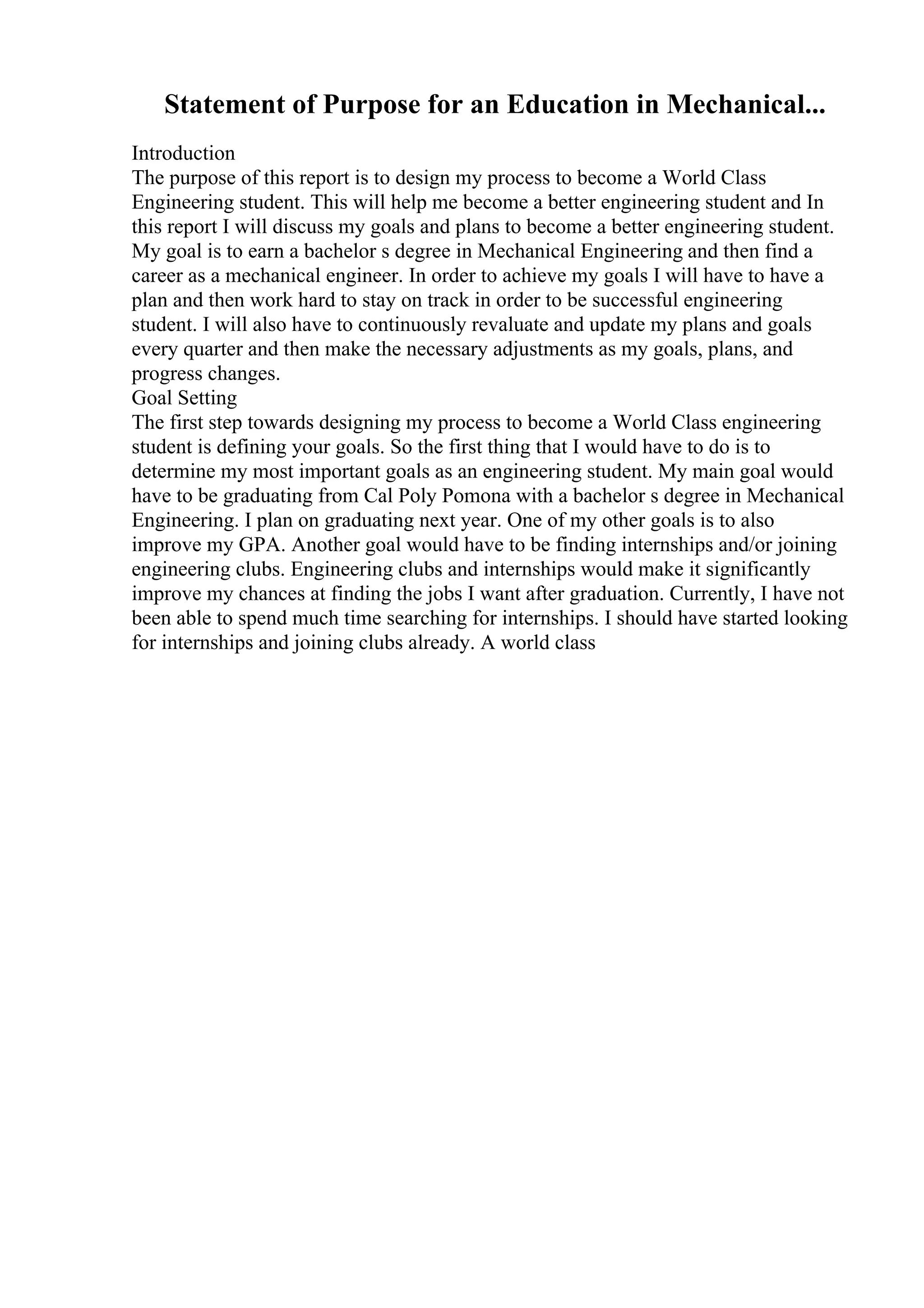 Statement of Purpose for an Education in Mechanical...
Introduction
The purpose of this report is to design my process to become a World Class
Engineering student. This will help me become a better engineering student and In
this report I will discuss my goals and plans to become a better engineering student.
My goal is to earn a bachelor s degree in Mechanical Engineering and then find a
career as a mechanical engineer. In order to achieve my goals I will have to have a
plan and then work hard to stay on track in order to be successful engineering
student. I will also have to continuously revaluate and update my plans and goals
every quarter and then make the necessary adjustments as my goals, plans, and
progress changes.
Goal Setting
The first step towards designing my process to become a World Class engineering
student is defining your goals. So the first thing that I would have to do is to
determine my most important goals as an engineering student. My main goal would
have to be graduating from Cal Poly Pomona with a bachelor s degree in Mechanical
Engineering. I plan on graduating next year. One of my other goals is to also
improve my GPA. Another goal would have to be finding internships and/or joining
engineering clubs. Engineering clubs and internships would make it significantly
improve my chances at finding the jobs I want after graduation. Currently, I have not
been able to spend much time searching for internships. I should have started looking
for internships and joining clubs already. A world class
 