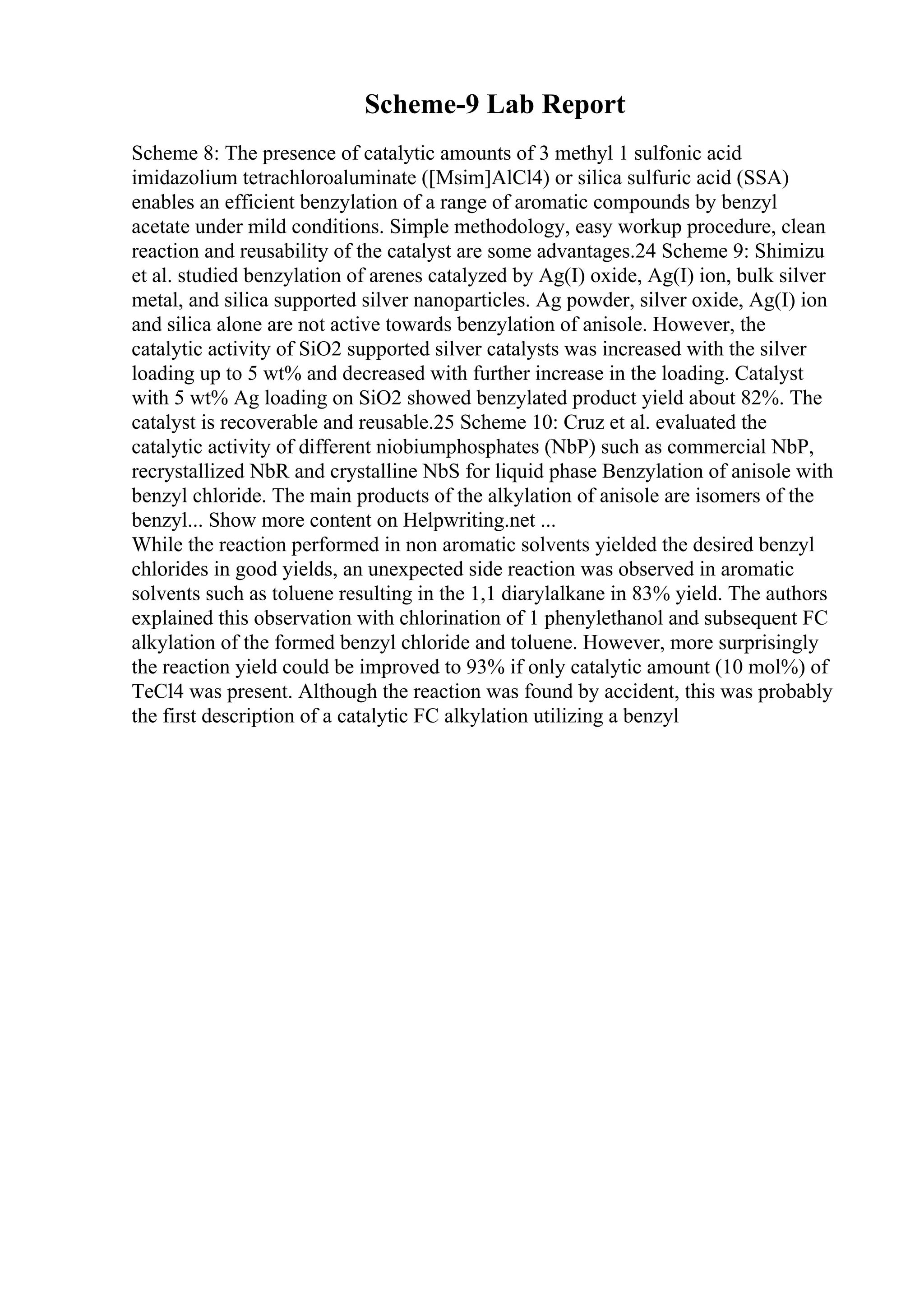 Scheme-9 Lab Report
Scheme 8: The presence of catalytic amounts of 3 methyl 1 sulfonic acid
imidazolium tetrachloroaluminate ([Msim]AlCl4) or silica sulfuric acid (SSA)
enables an efficient benzylation of a range of aromatic compounds by benzyl
acetate under mild conditions. Simple methodology, easy workup procedure, clean
reaction and reusability of the catalyst are some advantages.24 Scheme 9: Shimizu
et al. studied benzylation of arenes catalyzed by Ag(I) oxide, Ag(I) ion, bulk silver
metal, and silica supported silver nanoparticles. Ag powder, silver oxide, Ag(I) ion
and silica alone are not active towards benzylation of anisole. However, the
catalytic activity of SiO2 supported silver catalysts was increased with the silver
loading up to 5 wt% and decreased with further increase in the loading. Catalyst
with 5 wt% Ag loading on SiO2 showed benzylated product yield about 82%. The
catalyst is recoverable and reusable.25 Scheme 10: Cruz et al. evaluated the
catalytic activity of different niobiumphosphates (NbP) such as commercial NbP,
recrystallized NbR and crystalline NbS for liquid phase Benzylation of anisole with
benzyl chloride. The main products of the alkylation of anisole are isomers of the
benzyl... Show more content on Helpwriting.net ...
While the reaction performed in non aromatic solvents yielded the desired benzyl
chlorides in good yields, an unexpected side reaction was observed in aromatic
solvents such as toluene resulting in the 1,1 diarylalkane in 83% yield. The authors
explained this observation with chlorination of 1 phenylethanol and subsequent FC
alkylation of the formed benzyl chloride and toluene. However, more surprisingly
the reaction yield could be improved to 93% if only catalytic amount (10 mol%) of
TeCl4 was present. Although the reaction was found by accident, this was probably
the first description of a catalytic FC alkylation utilizing a benzyl
 