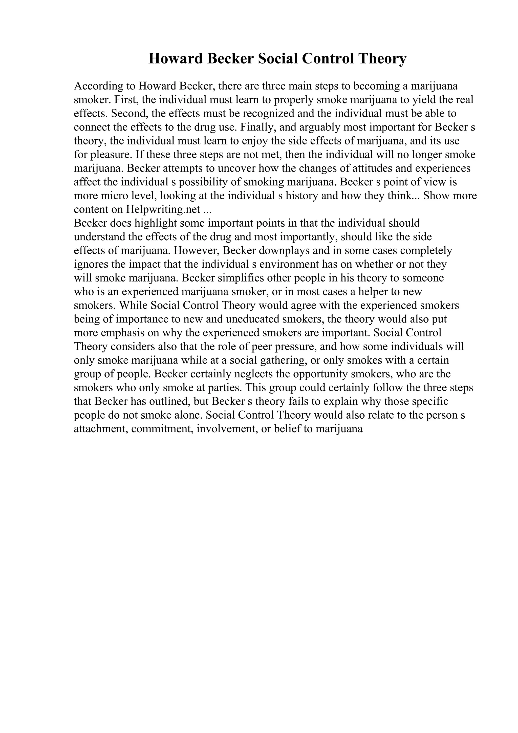 Howard Becker Social Control Theory
According to Howard Becker, there are three main steps to becoming a marijuana
smoker. First, the individual must learn to properly smoke marijuana to yield the real
effects. Second, the effects must be recognized and the individual must be able to
connect the effects to the drug use. Finally, and arguably most important for Becker s
theory, the individual must learn to enjoy the side effects of marijuana, and its use
for pleasure. If these three steps are not met, then the individual will no longer smoke
marijuana. Becker attempts to uncover how the changes of attitudes and experiences
affect the individual s possibility of smoking marijuana. Becker s point of view is
more micro level, looking at the individual s history and how they think... Show more
content on Helpwriting.net ...
Becker does highlight some important points in that the individual should
understand the effects of the drug and most importantly, should like the side
effects of marijuana. However, Becker downplays and in some cases completely
ignores the impact that the individual s environment has on whether or not they
will smoke marijuana. Becker simplifies other people in his theory to someone
who is an experienced marijuana smoker, or in most cases a helper to new
smokers. While Social Control Theory would agree with the experienced smokers
being of importance to new and uneducated smokers, the theory would also put
more emphasis on why the experienced smokers are important. Social Control
Theory considers also that the role of peer pressure, and how some individuals will
only smoke marijuana while at a social gathering, or only smokes with a certain
group of people. Becker certainly neglects the opportunity smokers, who are the
smokers who only smoke at parties. This group could certainly follow the three steps
that Becker has outlined, but Becker s theory fails to explain why those specific
people do not smoke alone. Social Control Theory would also relate to the person s
attachment, commitment, involvement, or belief to marijuana
 