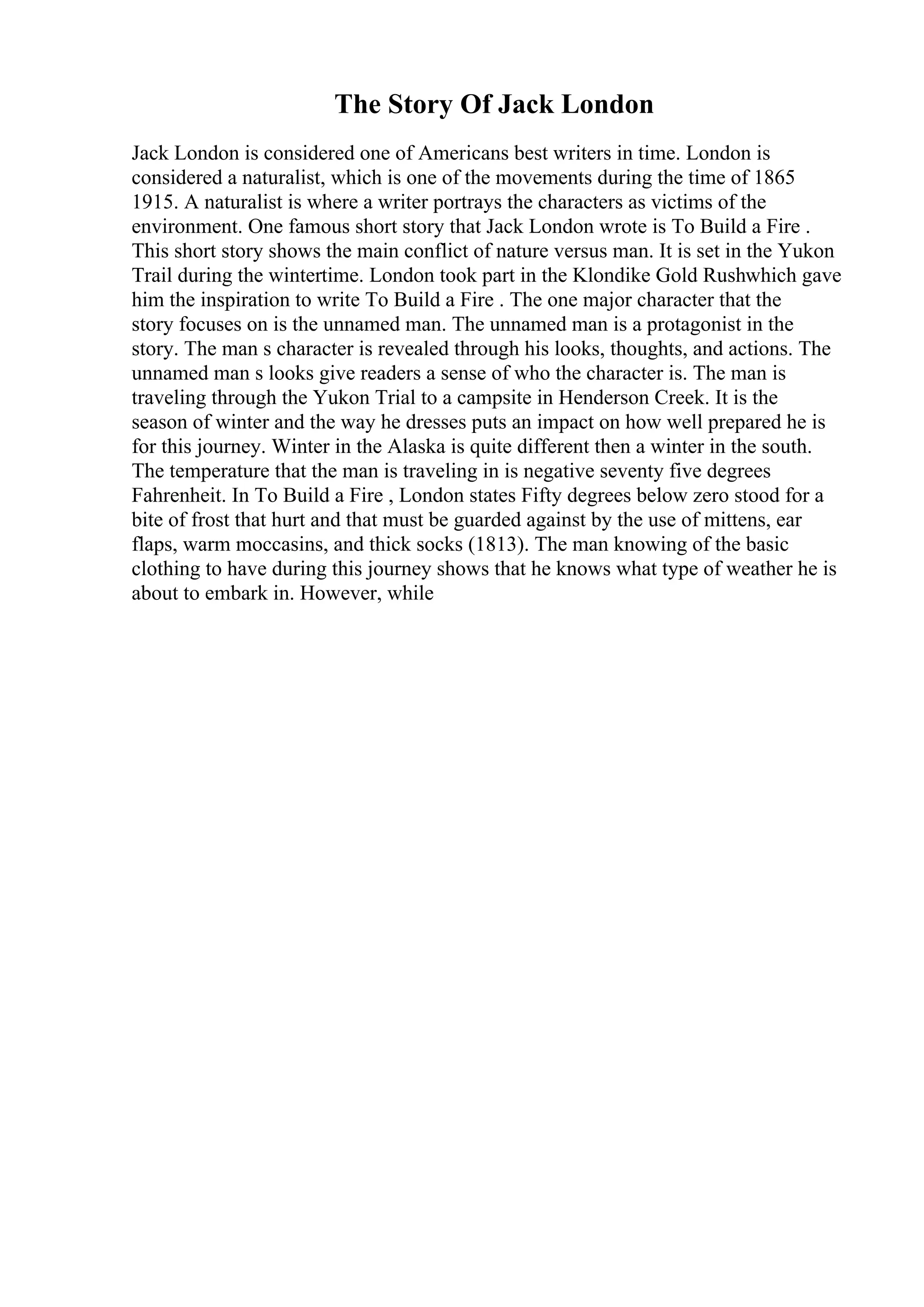 The Story Of Jack London
Jack London is considered one of Americans best writers in time. London is
considered a naturalist, which is one of the movements during the time of 1865
1915. A naturalist is where a writer portrays the characters as victims of the
environment. One famous short story that Jack London wrote is To Build a Fire .
This short story shows the main conflict of nature versus man. It is set in the Yukon
Trail during the wintertime. London took part in the Klondike Gold Rushwhich gave
him the inspiration to write To Build a Fire . The one major character that the
story focuses on is the unnamed man. The unnamed man is a protagonist in the
story. The man s character is revealed through his looks, thoughts, and actions. The
unnamed man s looks give readers a sense of who the character is. The man is
traveling through the Yukon Trial to a campsite in Henderson Creek. It is the
season of winter and the way he dresses puts an impact on how well prepared he is
for this journey. Winter in the Alaska is quite different then a winter in the south.
The temperature that the man is traveling in is negative seventy five degrees
Fahrenheit. In To Build a Fire , London states Fifty degrees below zero stood for a
bite of frost that hurt and that must be guarded against by the use of mittens, ear
flaps, warm moccasins, and thick socks (1813). The man knowing of the basic
clothing to have during this journey shows that he knows what type of weather he is
about to embark in. However, while
 