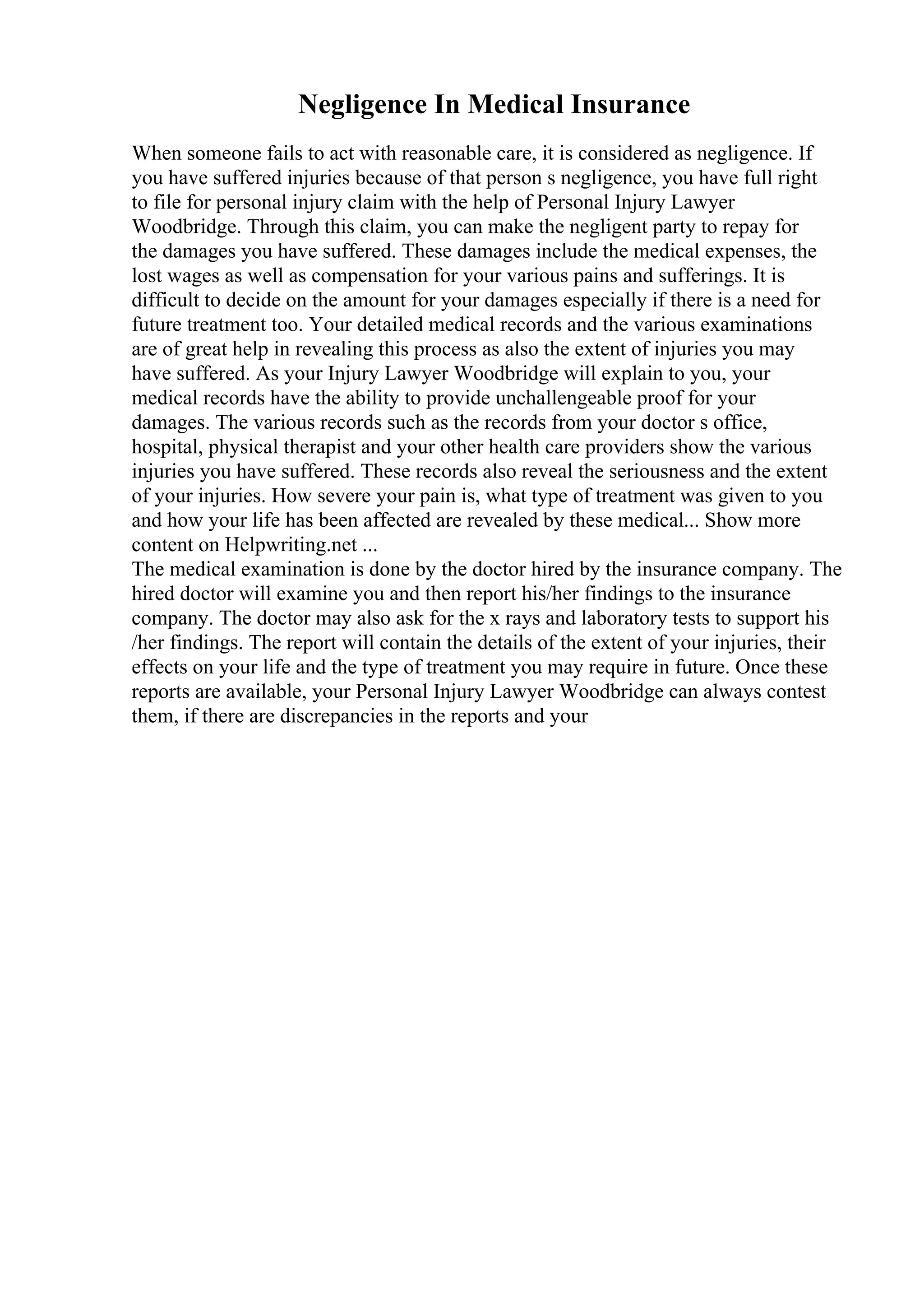 Negligence In Medical Insurance
When someone fails to act with reasonable care, it is considered as negligence. If
you have suffered injuries because of that person s negligence, you have full right
to file for personal injury claim with the help of Personal Injury Lawyer
Woodbridge. Through this claim, you can make the negligent party to repay for
the damages you have suffered. These damages include the medical expenses, the
lost wages as well as compensation for your various pains and sufferings. It is
difficult to decide on the amount for your damages especially if there is a need for
future treatment too. Your detailed medical records and the various examinations
are of great help in revealing this process as also the extent of injuries you may
have suffered. As your Injury Lawyer Woodbridge will explain to you, your
medical records have the ability to provide unchallengeable proof for your
damages. The various records such as the records from your doctor s office,
hospital, physical therapist and your other health care providers show the various
injuries you have suffered. These records also reveal the seriousness and the extent
of your injuries. How severe your pain is, what type of treatment was given to you
and how your life has been affected are revealed by these medical... Show more
content on Helpwriting.net ...
The medical examination is done by the doctor hired by the insurance company. The
hired doctor will examine you and then report his/her findings to the insurance
company. The doctor may also ask for the x rays and laboratory tests to support his
/her findings. The report will contain the details of the extent of your injuries, their
effects on your life and the type of treatment you may require in future. Once these
reports are available, your Personal Injury Lawyer Woodbridge can always contest
them, if there are discrepancies in the reports and your
 