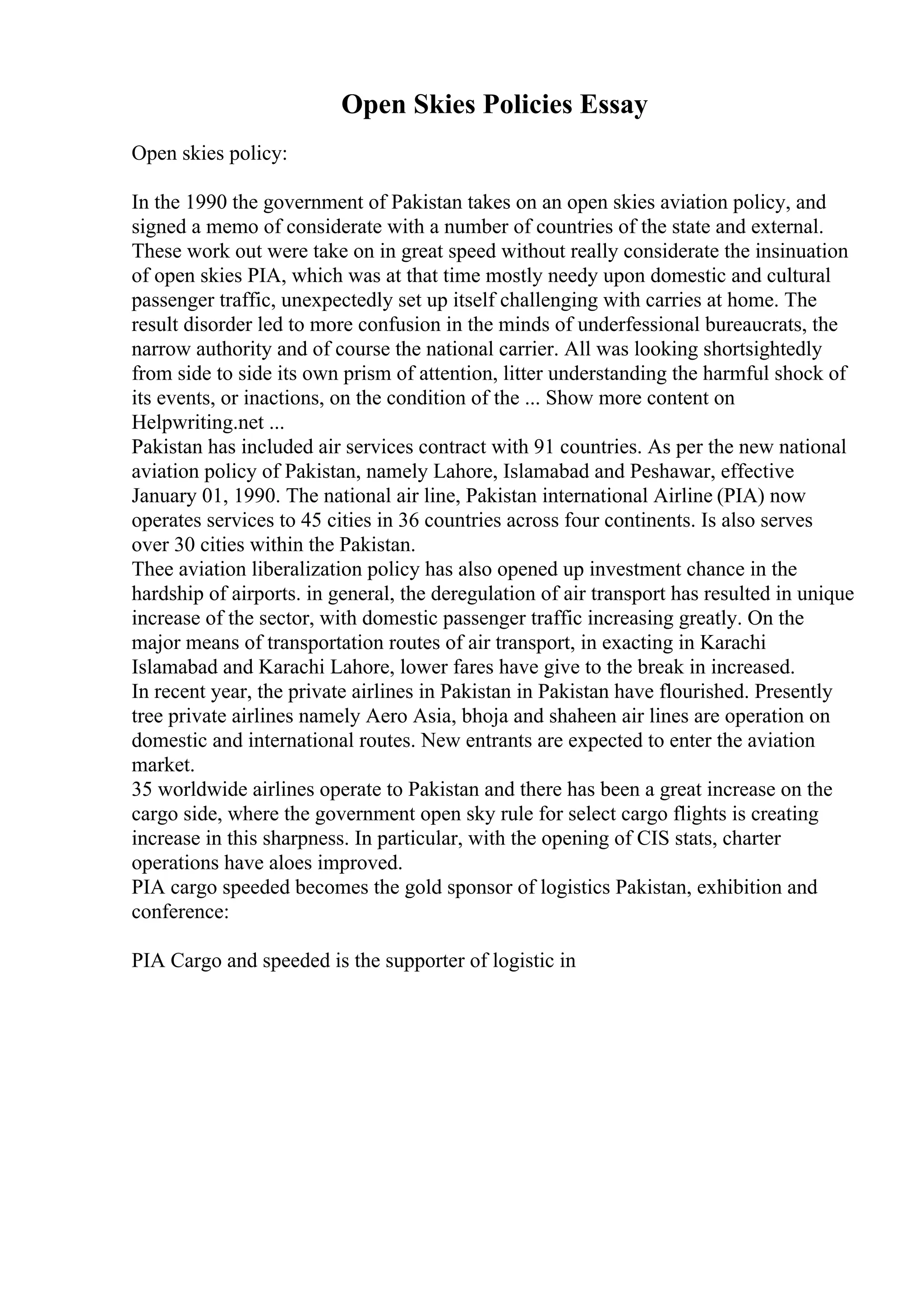 Open Skies Policies Essay
Open skies policy:
In the 1990 the government of Pakistan takes on an open skies aviation policy, and
signed a memo of considerate with a number of countries of the state and external.
These work out were take on in great speed without really considerate the insinuation
of open skies PIA, which was at that time mostly needy upon domestic and cultural
passenger traffic, unexpectedly set up itself challenging with carries at home. The
result disorder led to more confusion in the minds of underfessional bureaucrats, the
narrow authority and of course the national carrier. All was looking shortsightedly
from side to side its own prism of attention, litter understanding the harmful shock of
its events, or inactions, on the condition of the ... Show more content on
Helpwriting.net ...
Pakistan has included air services contract with 91 countries. As per the new national
aviation policy of Pakistan, namely Lahore, Islamabad and Peshawar, effective
January 01, 1990. The national air line, Pakistan international Airline (PIA) now
operates services to 45 cities in 36 countries across four continents. Is also serves
over 30 cities within the Pakistan.
Thee aviation liberalization policy has also opened up investment chance in the
hardship of airports. in general, the deregulation of air transport has resulted in unique
increase of the sector, with domestic passenger traffic increasing greatly. On the
major means of transportation routes of air transport, in exacting in Karachi
Islamabad and Karachi Lahore, lower fares have give to the break in increased.
In recent year, the private airlines in Pakistan in Pakistan have flourished. Presently
tree private airlines namely Aero Asia, bhoja and shaheen air lines are operation on
domestic and international routes. New entrants are expected to enter the aviation
market.
35 worldwide airlines operate to Pakistan and there has been a great increase on the
cargo side, where the government open sky rule for select cargo flights is creating
increase in this sharpness. In particular, with the opening of CIS stats, charter
operations have aloes improved.
PIA cargo speeded becomes the gold sponsor of logistics Pakistan, exhibition and
conference:
PIA Cargo and speeded is the supporter of logistic in
 