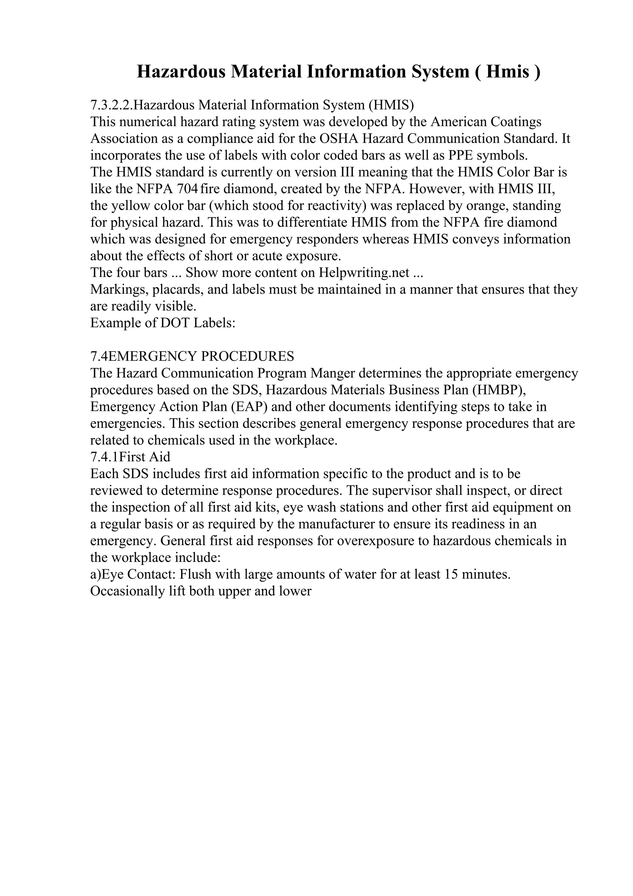 Hazardous Material Information System ( Hmis )
7.3.2.2.Hazardous Material Information System (HMIS)
This numerical hazard rating system was developed by the American Coatings
Association as a compliance aid for the OSHA Hazard Communication Standard. It
incorporates the use of labels with color coded bars as well as PPE symbols.
The HMIS standard is currently on version III meaning that the HMIS Color Bar is
like the NFPA 704fire diamond, created by the NFPA. However, with HMIS III,
the yellow color bar (which stood for reactivity) was replaced by orange, standing
for physical hazard. This was to differentiate HMIS from the NFPA fire diamond
which was designed for emergency responders whereas HMIS conveys information
about the effects of short or acute exposure.
The four bars ... Show more content on Helpwriting.net ...
Markings, placards, and labels must be maintained in a manner that ensures that they
are readily visible.
Example of DOT Labels:
7.4EMERGENCY PROCEDURES
The Hazard Communication Program Manger determines the appropriate emergency
procedures based on the SDS, Hazardous Materials Business Plan (HMBP),
Emergency Action Plan (EAP) and other documents identifying steps to take in
emergencies. This section describes general emergency response procedures that are
related to chemicals used in the workplace.
7.4.1First Aid
Each SDS includes first aid information specific to the product and is to be
reviewed to determine response procedures. The supervisor shall inspect, or direct
the inspection of all first aid kits, eye wash stations and other first aid equipment on
a regular basis or as required by the manufacturer to ensure its readiness in an
emergency. General first aid responses for overexposure to hazardous chemicals in
the workplace include:
a)Eye Contact: Flush with large amounts of water for at least 15 minutes.
Occasionally lift both upper and lower
 