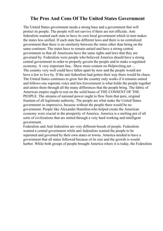 The Pros And Cons Of The United States Government
The United States government needs a strong base and a government that will
protect its people. The people will not survive if there are not officials. Anti
federalists wanted each state to have its own local government which in turn makes
the states less unified. If each state has different laws and there is no centralized
government than there is no similarity between the states other than being on the
same continent. The states have to remain united and have a strong central
government so that all Americans have the same rights and laws that they are
governed by. Federalists were people who believed America should have a strong
central government in order to properly govern the people and to make a regulated
economy. A very important line... Show more content on Helpwriting.net ...
The country very well could have fallen apart by now and the people would not
have a law to live by. If the anti federalists had gotten their way there would be chaos.
The United States continues to grow but the country only works if it remains united
and follows one supreme voice and law.Government is what holds the people together
and unites them through all the many differences that the people bring. The fabric of
American empire ought to rest on the solid bases of THE CONSENT OF THE
PEOPLE. The streams of national power ought to flow from that pure, original
fountain of all legitimate authority. The people are what make the United States
government so impressive, because without the people there would be no
government. People like Alexander Hamilton who helped create the American
economy were crucial in the prosperity of America. America is a melting pot of all
sorts of civilizations that are united through a very hard working and intelligent
government.
Federalists and Anti federalists are very different breeds of people. Federalists
wanted a central government while anti federalists wanted the people to be
seperated and governed by their own states or towns. America needed to have a
government that all states followed because of its size and the growth is would
harbor. While both groups of people brought America where it is today, the Federalists
 