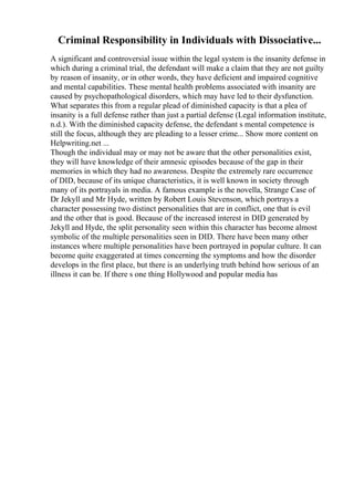 Criminal Responsibility in Individuals with Dissociative...
A significant and controversial issue within the legal system is the insanity defense in
which during a criminal trial, the defendant will make a claim that they are not guilty
by reason of insanity, or in other words, they have deficient and impaired cognitive
and mental capabilities. These mental health problems associated with insanity are
caused by psychopathological disorders, which may have led to their dysfunction.
What separates this from a regular plead of diminished capacity is that a plea of
insanity is a full defense rather than just a partial defense (Legal information institute,
n.d.). With the diminished capacity defense, the defendant s mental competence is
still the focus, although they are pleading to a lesser crime... Show more content on
Helpwriting.net ...
Though the individual may or may not be aware that the other personalities exist,
they will have knowledge of their amnesic episodes because of the gap in their
memories in which they had no awareness. Despite the extremely rare occurrence
of DID, because of its unique characteristics, it is well known in society through
many of its portrayals in media. A famous example is the novella, Strange Case of
Dr Jekyll and Mr Hyde, written by Robert Louis Stevenson, which portrays a
character possessing two distinct personalities that are in conflict, one that is evil
and the other that is good. Because of the increased interest in DID generated by
Jekyll and Hyde, the split personality seen within this character has become almost
symbolic of the multiple personalities seen in DID. There have been many other
instances where multiple personalities have been portrayed in popular culture. It can
become quite exaggerated at times concerning the symptoms and how the disorder
develops in the first place, but there is an underlying truth behind how serious of an
illness it can be. If there s one thing Hollywood and popular media has
 