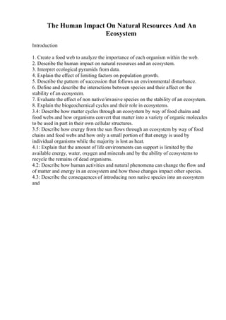The Human Impact On Natural Resources And An
Ecosystem
Introduction
1. Create a food web to analyze the importance of each organism within the web.
2. Describe the human impact on natural resources and an ecosystem.
3. Interpret ecological pyramids from data.
4. Explain the effect of limiting factors on population growth.
5. Describe the pattern of succession that follows an environmental disturbance.
6. Define and describe the interactions between species and their affect on the
stability of an ecosystem.
7. Evaluate the effect of non native/invasive species on the stability of an ecosystem.
8. Explain the biogeochemical cycles and their role in ecosystems.
3.4: Describe how matter cycles through an ecosystem by way of food chains and
food webs and how organisms convert that matter into a variety of organic molecules
to be used in part in their own cellular structures.
3.5: Describe how energy from the sun flows through an ecosystem by way of food
chains and food webs and how only a small portion of that energy is used by
individual organisms while the majority is lost as heat.
4.1: Explain that the amount of life environments can support is limited by the
available energy, water, oxygen and minerals and by the ability of ecosystems to
recycle the remains of dead organisms.
4.2: Describe how human activities and natural phenomena can change the flow and
of matter and energy in an ecosystem and how those changes impact other species.
4.3: Describe the consequences of introducing non native species into an ecosystem
and
 