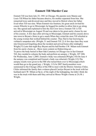 Emmett Till Murder Case
Emmett Till was born July 25, 1941 in Chicago. His parents were Mamie and
Louis Till.When his father became abusive, his mother separated from him. She
remarried twice and divorced once and they moved to Detroit where her father
lived when Till was nine. When Emmett was fourteen, his great uncle invited his
cousin Wheeler to go to Mississippi; he begged his mother to allow him to go along
too. She agreed and explained to him the Jim Crow laws.( Emmett Till 1) Till
arrived in Mississippi on August 20 and was taken to his great uncle s house by one
of his cousins. A few days after arriving in Mississippi, Emmett and his cousins drove
into town to Bryant s Store to get a snack.When they exited the store Till whistled at
the young woman that worked behind the counter. They fled in fear knowing he
violated a unspoken rule. (Wright, 51 and Emmett Till ,2) A few days later they went
into Greenwood forgetting about the incident and arrived home after midnight.(
Wright,57) Later that night Roy Bryant and his half brother J.W. Milam took Emmett
from his uncle s home at... Show more content on Helpwriting.net ...
To prove the body buried in Burr Oak Cemetery in Chicago was in fact Emmett
Till, they needed to exhume the body and perform an autopsy. ( Wright, 107 108)
On Wednesday, June 1,2005, Emmett s body was exhumed.(Wright,110) On June 4
the autopsy was completed and Emmett s body was reburied.( Wright,112) The
autopsy results were given to the FBI who turned them over to Mississippi,which
would then go to the grand jury. ( Wright, 113) In 2007 familymembers were
summoned to the Chicago office of the FBI to meet with the District Attorney Chiles.
Chiles informed the family that a witness placed Carolyn Bryant in the truck with her
husband and J.W. Milam at 8p.m. of the night of the kidnapping, but didn t think she
was in the truck with them until they arrived at Moses Wright s home at 2A.M. (
Wright,
 