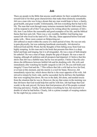 Job
There are people in the Bible that anyone could admire for their wonderful actions
toward God or for their great characteristics that make them distinctly remarkable.
Job was a man who was living a dream that any man would hope to have: a family,
good health, and great wealth. Unfortunately, Job lost everything that he had in his
life. The man that went through many torturous moments had his faith tested. How
will he respond to all of this? I am going to be writing about the summary of Job s
life, how I can follow the reasonable and good examples of his life, and the biblical
theme that best suits Job. There was a very wealthy, faithful, God fearing man
named Job who lived in the land of Uz. One day, Satan appeared before God and
spoke with... Show more content on Helpwriting.net ...
Job suffered so much within the course of a short period of time. He was not only
in pain physically, but was enduring heartbreak emotionally. Job desired to
followed God and His Word, but the thoughts of him falling away from God was
highly tempting. In this man and in the book that presents him there is a deep
belief and hope and longing, but it is all misguided...He was a man of faith despite
his unbelief. He was a man of hope, despite the grip of despair. He was a man of
longing, although all ambition and all prospects had departed. 6 I believe that this
shows that Job was a faithful man, but he was not perfect. I believe that this also
shows the differences between faithful Job and his doubting wife. His wife said
immediately after watching his health vanquish in Job 2:9, Do you still hold your
integrity? Curse God and die. 7 This reflects that Job s wife had no love for God,
or at least at this moment, and she merely is a tool for Satan. However, Job
immediately rejects her, which shows that he is the exact opposite of his wife. Job
strived to remain by God s side, and he succeeded, but he did have the hardships
that were weighing him down. He was in the dark, felt alone, and needed rescue
from the situation that he was in. However, the joy that comes in the morning was
that Job knew that God would help him and be with him. Job had hope that God
would, in the end, prevail. He knew that God promises all of His people eventual
blessing and mercy. Finally, Job did obtain everything he lost, but received it in
double of what he had before. Clearly, Job is a prime example of weeping endures
for the night but joy comes in the
 