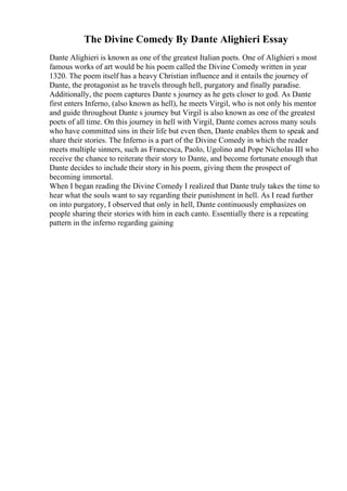 The Divine Comedy By Dante Alighieri Essay
Dante Alighieri is known as one of the greatest Italian poets. One of Alighieri s most
famous works of art would be his poem called the Divine Comedy written in year
1320. The poem itself has a heavy Christian influence and it entails the journey of
Dante, the protagonist as he travels through hell, purgatory and finally paradise.
Additionally, the poem captures Dante s journey as he gets closer to god. As Dante
first enters Inferno, (also known as hell), he meets Virgil, who is not only his mentor
and guide throughout Dante s journey but Virgil is also known as one of the greatest
poets of all time. On this journey in hell with Virgil, Dante comes across many souls
who have committed sins in their life but even then, Dante enables them to speak and
share their stories. The Inferno is a part of the Divine Comedy in which the reader
meets multiple sinners, such as Francesca, Paolo, Ugolino and Pope Nicholas III who
receive the chance to reiterate their story to Dante, and become fortunate enough that
Dante decides to include their story in his poem, giving them the prospect of
becoming immortal.
When I began reading the Divine Comedy I realized that Dante truly takes the time to
hear what the souls want to say regarding their punishment in hell. As I read further
on into purgatory, I observed that only in hell, Dante continuously emphasizes on
people sharing their stories with him in each canto. Essentially there is a repeating
pattern in the inferno regarding gaining
 