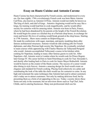 Essay on Haute Cuisine and Antonin Careme
Haute Cuisine has been characterized by French cuisine, and modernized in every
era. On June eighth, 1784 a revolutionary French cook was born Marie Antoine
CarГЁme, also known as Antonin CrГЁme. Antonin would inevitably be known as
The king of chefs, and chef of kings . Antonin s beginning would not be easy like a
kings, his training would lead him to cook magnificently, and he would affect
society for centuries with his amazing talent. Antonin was born in Paris, France,
where he had been abandoned by his parents at the height of the French Revolution.
He would begin his career as a kitchen boy at a Parisian chop house, in exchange for
room and bored. His love of cooking would break ground at the chop house. Starting
in 1798 Antonin... Show more content on Helpwriting.net ...
He made his confections with sugar, marzipan, and pastry modeling them after
famous architectural structures. Antonin would do odd cooking jobs for French
diplomats, and other Parisian high society like Napolean. He eventually switched
to main courses while apprenticing with Charles Maurice de Talleyrand Perigord
who would. Antonin accomplished Talleyrand s course in his kitchen while
cooking for Napolean, leading to many other famous guests to cook for. After
Napolean s fall, Antonin went to London where he would cook for Prince Regent,
later George IV. His career led him to Saint Petersburg to cook for Tsar Alexander I,
and shortly after leading back to Paris to cook for James Mayer Rothschild. Antonin
would be known as the creator of the Haute cuisine. The success of a career would
alter dining in style forever. Antonin s amazing design for food would create an
elegance and standard for French cooking. Placing food cohesively on a plate and
coordinating the look of the table the chefs would use for centuries to come. In any
high end resturaunt the same techniques that Antonin had used to attract customers
chef s today use to attract customers. Not only by making delicious food, but by
presenting them as a form of art appealing to the eye. Today s society shows these
forms not only in the resuraunt, but on television shows such as Top Chef, Julia
Childs, and in catering businesses. Many non professional chefs use his
 