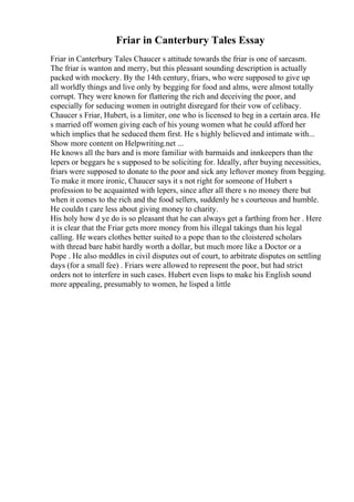 Friar in Canterbury Tales Essay
Friar in Canterbury Tales Chaucer s attitude towards the friar is one of sarcasm.
The friar is wanton and merry, but this pleasant sounding description is actually
packed with mockery. By the 14th century, friars, who were supposed to give up
all worldly things and live only by begging for food and alms, were almost totally
corrupt. They were known for flattering the rich and deceiving the poor, and
especially for seducing women in outright disregard for their vow of celibacy.
Chaucer s Friar, Hubert, is a limiter, one who is licensed to beg in a certain area. He
s married off women giving each of his young women what he could afford her
which implies that he seduced them first. He s highly believed and intimate with...
Show more content on Helpwriting.net ...
He knows all the bars and is more familiar with barmaids and innkeepers than the
lepers or beggars he s supposed to be soliciting for. Ideally, after buying necessities,
friars were supposed to donate to the poor and sick any leftover money from begging.
To make it more ironic, Chaucer says it s not right for someone of Hubert s
profession to be acquainted with lepers, since after all there s no money there but
when it comes to the rich and the food sellers, suddenly he s courteous and humble.
He couldn t care less about giving money to charity.
His holy how d ye do is so pleasant that he can always get a farthing from her . Here
it is clear that the Friar gets more money from his illegal takings than his legal
calling. He wears clothes better suited to a pope than to the cloistered scholars
with thread bare habit hardly worth a dollar, but much more like a Doctor or a
Pope . He also meddles in civil disputes out of court, to arbitrate disputes on settling
days (for a small fee) . Friars were allowed to represent the poor, but had strict
orders not to interfere in such cases. Hubert even lisps to make his English sound
more appealing, presumably to women, he lisped a little
 