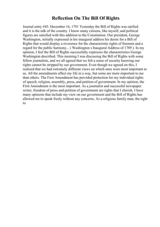 Reflection On The Bill Of Rights
Journal entry #45: December 16, 1791 Yesterday the Bill of Rights was ratified
and it is the talk of the country. I know many citizens, like myself, and political
figures are satisfied with this addition to the Constitution. Our president, George
Washington, initially expressed in his inaugural address his desire for a Bill of
Rights that would display a reverence for the characteristic rights of freemen and a
regard for the public harmony... ( Washington s Inaugural Address of 1789 ). In my
opinion, I feel the Bill of Rights successfully expresses the characteristics George
Washington described. This morning I was discussing the Bill of Rights with some
fellow journalists, and we all agreed that we felt a sense of security knowing our
rights cannot be stripped by our government. Even though we agreed on this, I
realized that we had extremely different views on which ones were most important to
us. All the amendments affect my life in a way, but some are more important to me
than others. The First Amendment has provided protection for my individual rights
of speech, religion, assembly, press, and petition of government. In my opinion, the
First Amendment is the most important. As a journalist and successful newspaper
writer, freedom of press and petition of government are rights that I cherish. I have
many opinions that include my view on our government and the Bill of Rights has
allowed me to speak freely without any concerns. As a religious family man, the right
to
 