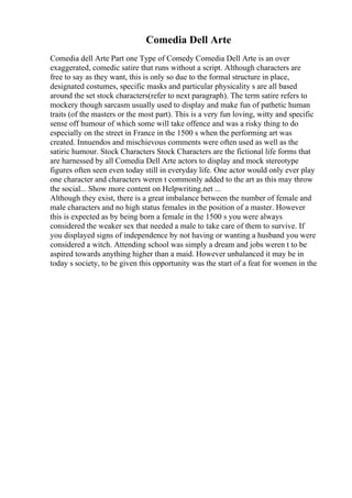 Comedia Dell Arte
Comedia dell Arte Part one Type of Comedy Comedia Dell Arte is an over
exaggerated, comedic satire that runs without a script. Although characters are
free to say as they want, this is only so due to the formal structure in place,
designated costumes, specific masks and particular physicality s are all based
around the set stock characters(refer to next paragraph). The term satire refers to
mockery though sarcasm usually used to display and make fun of pathetic human
traits (of the masters or the most part). This is a very fun loving, witty and specific
sense off humour of which some will take offence and was a risky thing to do
especially on the street in France in the 1500 s when the performing art was
created. Innuendos and mischievous comments were often used as well as the
satiric humour. Stock Characters Stock Characters are the fictional life forms that
are harnessed by all Comedia Dell Arte actors to display and mock stereotype
figures often seen even today still in everyday life. One actor would only ever play
one character and characters weren t commonly added to the art as this may throw
the social... Show more content on Helpwriting.net ...
Although they exist, there is a great imbalance between the number of female and
male characters and no high status females in the position of a master. However
this is expected as by being born a female in the 1500 s you were always
considered the weaker sex that needed a male to take care of them to survive. If
you displayed signs of independence by not having or wanting a husband you were
considered a witch. Attending school was simply a dream and jobs weren t to be
aspired towards anything higher than a maid. However unbalanced it may be in
today s society, to be given this opportunity was the start of a feat for women in the
 