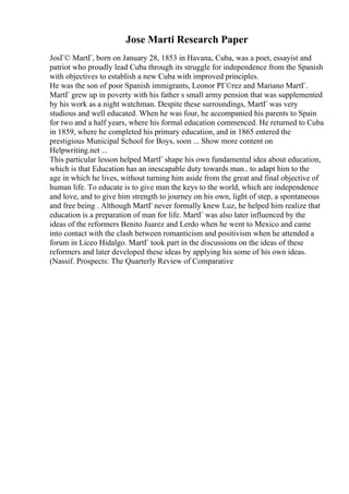 Jose Marti Research Paper
JosГ© MartГ, born on January 28, 1853 in Havana, Cuba, was a poet, essayist and
patriot who proudly lead Cuba through its struggle for independence from the Spanish
with objectives to establish a new Cuba with improved principles.
He was the son of poor Spanish immigrants, Leonor PГ©rez and Mariano MartГ.
MartГ grew up in poverty with his father s small army pension that was supplemented
by his work as a night watchman. Despite these surroundings, MartГ was very
studious and well educated. When he was four, he accompanied his parents to Spain
for two and a half years, where his formal education commenced. He returned to Cuba
in 1859, where he completed his primary education, and in 1865 entered the
prestigious Municipal School for Boys, soon ... Show more content on
Helpwriting.net ...
This particular lesson helped MartГ shape his own fundamental idea about education,
which is that Education has an inescapable duty towards man.. to adapt him to the
age in which he lives, without turning him aside from the great and final objective of
human life. To educate is to give man the keys to the world, which are independence
and love, and to give him strength to journey on his own, light of step, a spontaneous
and free being . Although MartГ never formally knew Luz, he helped him realize that
education is a preparation of man for life. MartГ was also later influenced by the
ideas of the reformers Benito Juarez and Lerdo when he went to Mexico and came
into contact with the clash between romanticism and positivism when he attended a
forum in Liceo Hidalgo. MartГ took part in the discussions on the ideas of these
reformers and later developed these ideas by applying his some of his own ideas.
(Nassif. Prospects: The Quarterly Review of Comparative
 