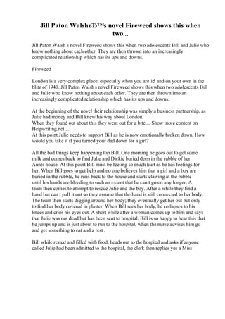 Jill Paton WalshвЂ™s novel Fireweed shows this when
two...
Jill Paton Walsh s novel Fireweed shows this when two adolescents Bill and Julie who
know nothing about each other. They are then thrown into an increasingly
complicated relationship which has its ups and downs.
Fireweed
London is a very complex place, especially when you are 15 and on your own in the
blitz of 1940. Jill Paton Walshs novel Fireweed shows this when two adolescents Bill
and Julie who know nothing about each other. They are then thrown into an
increasingly complicated relationship which has its ups and downs.
At the beginning of the novel their relationship was simply a business partnership, as
Julie had money and Bill knew his way about London.
When they found out about this they went out for a bite ... Show more content on
Helpwriting.net ...
At this point Julie needs to support Bill as he is now emotionally broken down. How
would you take it if you turned your dad down for a girl?
All the bad things keep happening top Bill. One morning he goes out to get some
milk and comes back to find Julie and Dickie buried deep in the rubble of her
Aunts house. At this point Bill must be feeling so much hurt as he has feelings for
her. When Bill goes to get help and no one believes him that a girl and a boy are
buried in the rubble, he runs back to the house and starts clawing at the rubble
until his hands are bleeding to such an extent that he can t go on any longer. A
team then comes to attempt to rescue Julie and the boy. After a while they find a
hand but can t pull it out so they assume that the hand is still connected to her body.
The team then starts digging around her body; they eventually get her out but only
to find her body covered in plaster. When Bill sees her body, he collapses to his
knees and cries his eyes out. A short while after a woman comes up to him and says
that Julie was not dead but has been sent to hospital. Bill is so happy to hear this that
he jumps up and is just about to run to the hospital, when the nurse advises him go
and get something to eat and a rest .
Bill while rested and filled with food, heads out to the hospital and asks if anyone
called Julie had been admitted to the hospital, the clerk then replies yes a Miss
 