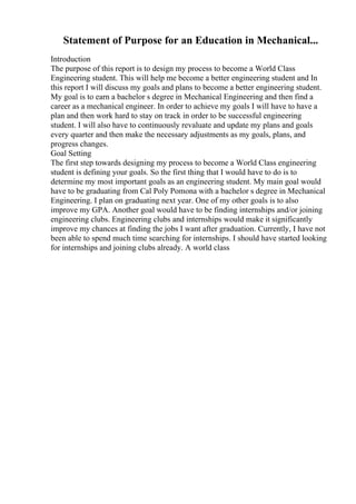 Statement of Purpose for an Education in Mechanical...
Introduction
The purpose of this report is to design my process to become a World Class
Engineering student. This will help me become a better engineering student and In
this report I will discuss my goals and plans to become a better engineering student.
My goal is to earn a bachelor s degree in Mechanical Engineering and then find a
career as a mechanical engineer. In order to achieve my goals I will have to have a
plan and then work hard to stay on track in order to be successful engineering
student. I will also have to continuously revaluate and update my plans and goals
every quarter and then make the necessary adjustments as my goals, plans, and
progress changes.
Goal Setting
The first step towards designing my process to become a World Class engineering
student is defining your goals. So the first thing that I would have to do is to
determine my most important goals as an engineering student. My main goal would
have to be graduating from Cal Poly Pomona with a bachelor s degree in Mechanical
Engineering. I plan on graduating next year. One of my other goals is to also
improve my GPA. Another goal would have to be finding internships and/or joining
engineering clubs. Engineering clubs and internships would make it significantly
improve my chances at finding the jobs I want after graduation. Currently, I have not
been able to spend much time searching for internships. I should have started looking
for internships and joining clubs already. A world class
 