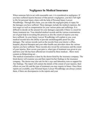Negligence In Medical Insurance
When someone fails to act with reasonable care, it is considered as negligence. If
you have suffered injuries because of that person s negligence, you have full right
to file for personal injury claim with the help of Personal Injury Lawyer
Woodbridge. Through this claim, you can make the negligent party to repay for
the damages you have suffered. These damages include the medical expenses, the
lost wages as well as compensation for your various pains and sufferings. It is
difficult to decide on the amount for your damages especially if there is a need for
future treatment too. Your detailed medical records and the various examinations
are of great help in revealing this process as also the extent of injuries you may
have suffered. As your Injury Lawyer Woodbridge will explain to you, your
medical records have the ability to provide unchallengeable proof for your
damages. The various records such as the records from your doctor s office,
hospital, physical therapist and your other health care providers show the various
injuries you have suffered. These records also reveal the seriousness and the extent
of your injuries. How severe your pain is, what type of treatment was given to you
and how your life has been affected are revealed by these medical... Show more
content on Helpwriting.net ...
The medical examination is done by the doctor hired by the insurance company. The
hired doctor will examine you and then report his/her findings to the insurance
company. The doctor may also ask for the x rays and laboratory tests to support his
/her findings. The report will contain the details of the extent of your injuries, their
effects on your life and the type of treatment you may require in future. Once these
reports are available, your Personal Injury Lawyer Woodbridge can always contest
them, if there are discrepancies in the reports and your
 