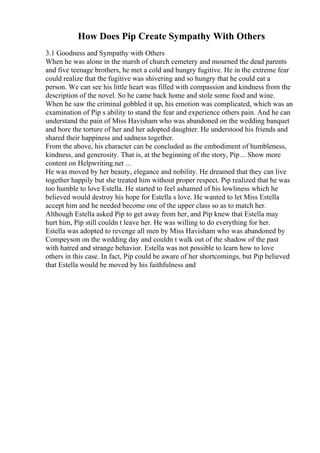 How Does Pip Create Sympathy With Others
3.1 Goodness and Sympathy with Others
When he was alone in the marsh of church cemetery and mourned the dead parents
and five teenage brothers, he met a cold and hungry fugitive. He in the extreme fear
could realize that the fugitive was shivering and so hungry that he could eat a
person. We can see his little heart was filled with compassion and kindness from the
description of the novel. So he came back home and stole some food and wine.
When he saw the criminal gobbled it up, his emotion was complicated, which was an
examination of Pip s ability to stand the fear and experience others pain. And he can
understand the pain of Miss Havisham who was abandoned on the wedding banquet
and bore the torture of her and her adopted daughter. He understood his friends and
shared their happiness and sadness together.
From the above, his character can be concluded as the embodiment of humbleness,
kindness, and generosity. That is, at the beginning of the story, Pip... Show more
content on Helpwriting.net ...
He was moved by her beauty, elegance and nobility. He dreamed that they can live
together happily but she treated him without proper respect. Pip realized that he was
too humble to love Estella. He started to feel ashamed of his lowliness which he
believed would destroy his hope for Estella s love. He wanted to let Miss Estella
accept him and he needed become one of the upper class so as to match her.
Although Estella asked Pip to get away from her, and Pip knew that Estella may
hurt him, Pip still couldn t leave her. He was willing to do everything for her.
Estella was adopted to revenge all men by Miss Havisham who was abandoned by
Compeyson on the wedding day and couldn t walk out of the shadow of the past
with hatred and strange behavior. Estella was not possible to learn how to love
others in this case. In fact, Pip could be aware of her shortcomings, but Pip believed
that Estella would be moved by his faithfulness and
 