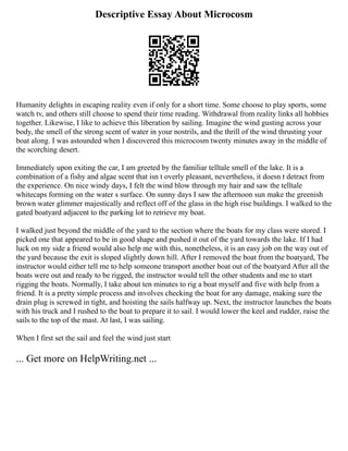 Descriptive Essay About Microcosm
Humanity delights in escaping reality even if only for a short time. Some choose to play sports, some
watch tv, and others still choose to spend their time reading. Withdrawal from reality links all hobbies
together. Likewise, I like to achieve this liberation by sailing. Imagine the wind gusting across your
body, the smell of the strong scent of water in your nostrils, and the thrill of the wind thrusting your
boat along. I was astounded when I discovered this microcosm twenty minutes away in the middle of
the scorching desert.
Immediately upon exiting the car, I am greeted by the familiar telltale smell of the lake. It is a
combination of a fishy and algae scent that isn t overly pleasant, nevertheless, it doesn t detract from
the experience. On nice windy days, I felt the wind blow through my hair and saw the telltale
whitecaps forming on the water s surface. On sunny days I saw the afternoon sun make the greenish
brown water glimmer majestically and reflect off of the glass in the high rise buildings. I walked to the
gated boatyard adjacent to the parking lot to retrieve my boat.
I walked just beyond the middle of the yard to the section where the boats for my class were stored. I
picked one that appeared to be in good shape and pushed it out of the yard towards the lake. If I had
luck on my side a friend would also help me with this, nonetheless, it is an easy job on the way out of
the yard because the exit is sloped slightly down hill. After I removed the boat from the boatyard, The
instructor would either tell me to help someone transport another boat out of the boatyard After all the
boats were out and ready to be rigged, the instructor would tell the other students and me to start
rigging the boats. Normally, I take about ten minutes to rig a boat myself and five with help from a
friend. It is a pretty simple process and involves checking the boat for any damage, making sure the
drain plug is screwed in tight, and hoisting the sails halfway up. Next, the instructor launches the boats
with his truck and I rushed to the boat to prepare it to sail. I would lower the keel and rudder, raise the
sails to the top of the mast. At last, I was sailing.
When I first set the sail and feel the wind just start
... Get more on HelpWriting.net ...
 