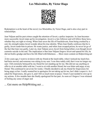 Les Misérables, By Victor Hugo
Redemption is at the heart of the novel, Les Misérables, by Victor Hugo, and is also a key part in
relationships.
Jean Valjean and his past crimes caught the attention of Javert, a police inspector. As Jean becomes
more successful, Javert steps up his investigation. Javert is a law follower and will follow those laws,
whether they are right or wrong. When Jean saves the life of Fauchelevent, from being crushed by a
cart, his strength makes Javert wonder about his true identity. When Jean finally confesses that he is
guilty, Javert sends him to prison. He wants justice, and when Jean escaped prison, he never let go of
the fact that Jean was guilty. Later on, Jean Valjean saves Javert from being killed, even though Javert
commits suicide in the end. The implication is that Jean Valjean forgave Javert and spared his life, he
did not hold a grudge and have his life filled with bitterness. ... Show more content on Helpwriting.net
...
A few years ago, I went to sit down with my friend at the lunch table, when I noticed my lunch box
had been moved, and someone was sitting in my seat. I was then rudely told, that it was no longer my
seat. I felt extremely betrayed by my friend for not standing up for me. She did not say anything or
offer to sit at another table with me. I went to sit with another friend, but was bitter and angry at my
friend. This continued to eat at me for weeks. I finally decided to ask my friend for forgiveness for
being angry at her. I really wanted her to apologize for not taking up for me, but I didn t expect it. As I
asked for forgiveness, she gave it, and I felt so much more at peace. I knew I just needed to own up to
my actions. A few months later she finally apologized for her part. As soon as I forgave I was released
of feeling any sense of anger and
... Get more on HelpWriting.net ...
 