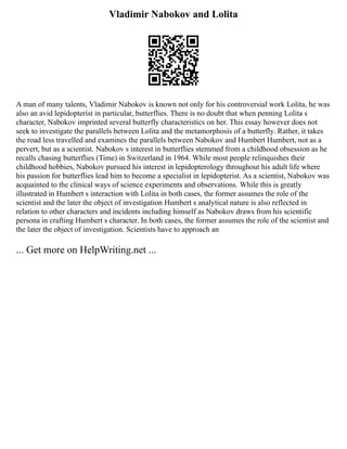 Vladimir Nabokov and Lolita
A man of many talents, Vladimir Nabokov is known not only for his controversial work Lolita, he was
also an avid lepidopterist in particular, butterflies. There is no doubt that when penning Lolita s
character, Nabokov imprinted several butterfly characteristics on her. This essay however does not
seek to investigate the parallels between Lolita and the metamorphosis of a butterfly. Rather, it takes
the road less travelled and examines the parallels between Nabokov and Humbert Humbert, not as a
pervert, but as a scientist. Nabokov s interest in butterflies stemmed from a childhood obsession as he
recalls chasing butterflies (Time) in Switzerland in 1964. While most people relinquishes their
childhood hobbies, Nabokov pursued his interest in lepidopterology throughout his adult life where
his passion for butterflies lead him to become a specialist in lepidopterist. As a scientist, Nabokov was
acquainted to the clinical ways of science experiments and observations. While this is greatly
illustrated in Humbert s interaction with Lolita in both cases, the former assumes the role of the
scientist and the later the object of investigation Humbert s analytical nature is also reflected in
relation to other characters and incidents including himself as Nabokov draws from his scientific
persona in crafting Humbert s character. In both cases, the former assumes the role of the scientist and
the later the object of investigation. Scientists have to approach an
... Get more on HelpWriting.net ...
 