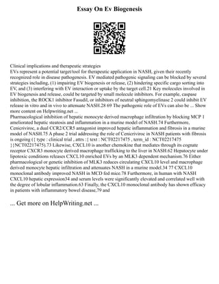 Essay On Ev Biogenesis
Clinical implications and therapeutic strategies
EVs represent a potential target/tool for therapeutic application in NASH, given their recently
recognized role in disease pathogenesis. EV mediated pathogenic signaling can be blocked by several
strategies including, (1) impairing EV biogenesis or release, (2) hindering specific cargo sorting into
EV, and (3) interfering with EV interaction or uptake by the target cell.21 Key molecules involved in
EV biogenesis and release, could be targeted by small molecule inhibitors. For example, caspase
inhibition, the ROCK1 inhibitor Fasudil, or inhibitors of neutral sphingomyelinase 2 could inhibit EV
release in vitro and in vivo to attenuate NASH.28 69 The pathogenic role of EVs can also be ... Show
more content on Helpwriting.net ...
Pharmacological inhibition of hepatic monocyte derived macrophage infiltration by blocking MCP 1
ameliorated hepatic steatosis and inflammation in a murine model of NASH.74 Furthermore,
Cenicriviroc, a dual CCR2/CCR5 antagonist improved hepatic inflammation and fibrosis in a murine
model of NASH.75 A phase 2 trial addressing the role of Cenicriviroc in NASH patients with fibrosis
is ongoing ({ type : clinical trial , attrs :{ text : NCT02217475 , term_id : NCT02217475
}}NCT02217475).73 Likewise, CXCL10 is another chemokine that mediates through its cognate
receptor CXCR3 monocyte derived macrophage trafficking to the liver in NASH.62 Hepatocyte under
lipotoxic conditions releases CXCL10 enriched EVs by an MLK3 dependent mechanism.76 Either
pharmacological or genetic inhibition of MLK3 reduces circulating CXCL10 level and macrophage
derived monocyte hepatic infiltration and attenuates NASH in a murine model.34 77 CXCL10
monoclonal antibody improved NASH in MCD fed mice.78 Furthermore, in human with NASH
CXCL10 hepatic expression34 and serum levels were significantly elevated and correlated well with
the degree of lobular inflammation.63 Finally, the CXCL10 monoclonal antibody has shown efficacy
in patients with inflammatory bowel disease,79 and
... Get more on HelpWriting.net ...
 