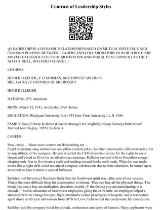 Contrast of Leadership Styles
¡§LEADERSHIP IS A DYNAMIC RELATIONSHIP BASED ON MUTUAL INFLUENCE AND
COMMON PURPOSE BETWEEN LEADERS AND COLLABORATORS IN WHICH BOTH ARE
MOVED TO HIGHER LEVELS OF MOTIVATION AND MORAL DEVELOPMENT AS THEY
AFFECT REAL, INTENDED CHANGE.¡¨
LEADERS:
HERB KELLEHER ¡V CHAIRMAN, SOUTHWEST AIRLINES
BILL GATES ¡V FOUNDER OF MICROSOFT
HERB KELLEHER
NATIONALITY: American
BORN: March 12, 1931, in Camden, New Jersey
EDUCATION: Wesleyan University B.A 1953 New York University LL.B. 1956
FAMILY: Son of Harry Kelleher (General Manager at Campbell¡¦s Soup Factory) Ruth Moore.
Married Joan Negley, 1955 Children: 4
CAREER:
New Jersey ... Show more content on Helpwriting.net ...
Flight attendants sang instructions and pilots cracked jokes. Kelleher continually cultivated such a fun
loving attitude at the company. He arm wrestled the CEO of another airline for the rights to use a
slogan and posed as Elvis for an advertising campaign. Kelleher seemed to have boundless energy,
sleeping only four to five hours a night and reading several books each week. When he was made
aware that a night shift could not attend company celebrations due to their schedules, he turned up at
an airport at 2am to throw a special barbeque.
Kelleher told Investor¡¦s Business Daily that the Southwest spirit was ¡§the core of our success.
That¡¦s the most difficult thing for a competitor to imitate. They can buy all the physical things. The
things you can¡¦t buy are dedication, devotion, loyalty ¡V the feeling you are participating in a
crusade.¡¨ Stories abounded of Southwest employees going the extra mile: an employee helped a
stranded traveller change his tyre, flight attendants visited passengers in hospital, and a reservation
agent drove an 85 year old woman from DFW to Love Field so that she could make her connection.
Kelleher said the company hired for attitude, enthusiasm and sense of humour. Many applicants were
 