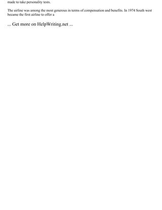 made to take personality tests.
The airline was among the most generous in terms of compensation and benefits. In 1974 South west
became the first airline to offer a
... Get more on HelpWriting.net ...
 