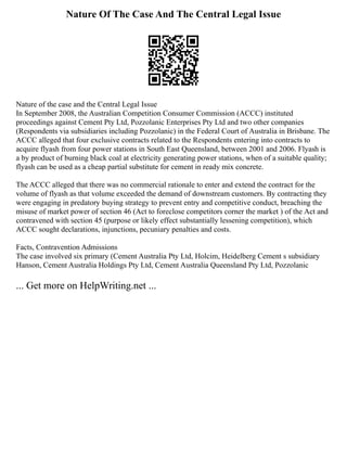 Nature Of The Case And The Central Legal Issue
Nature of the case and the Central Legal Issue
In September 2008, the Australian Competition Consumer Commission (ACCC) instituted
proceedings against Cement Pty Ltd, Pozzolanic Enterprises Pty Ltd and two other companies
(Respondents via subsidiaries including Pozzolanic) in the Federal Court of Australia in Brisbane. The
ACCC alleged that four exclusive contracts related to the Respondents entering into contracts to
acquire flyash from four power stations in South East Queensland, between 2001 and 2006. Flyash is
a by product of burning black coal at electricity generating power stations, when of a suitable quality;
flyash can be used as a cheap partial substitute for cement in ready mix concrete.
The ACCC alleged that there was no commercial rationale to enter and extend the contract for the
volume of flyash as that volume exceeded the demand of downstream customers. By contracting they
were engaging in predatory buying strategy to prevent entry and competitive conduct, breaching the
misuse of market power of section 46 (Act to foreclose competitors corner the market ) of the Act and
contravened with section 45 (purpose or likely effect substantially lessening competition), which
ACCC sought declarations, injunctions, pecuniary penalties and costs.
Facts, Contravention Admissions
The case involved six primary (Cement Australia Pty Ltd, Holcim, Heidelberg Cement s subsidiary
Hanson, Cement Australia Holdings Pty Ltd, Cement Australia Queensland Pty Ltd, Pozzolanic
... Get more on HelpWriting.net ...
 