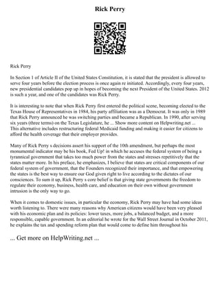 Rick Perry
Rick Perry
In Section 1 of Article II of the United States Constitution, it is stated that the president is allowed to
serve four years before the election process is once again re initiated. Accordingly, every four years,
new presidential candidates pop up in hopes of becoming the next President of the United States. 2012
is such a year, and one of the candidates was Rick Perry.
It is interesting to note that when Rick Perry first entered the political scene, becoming elected to the
Texas House of Representatives in 1984, his party affiliation was as a Democrat. It was only in 1989
that Rick Perry announced he was switching parties and became a Republican. In 1990, after serving
six years (three terms) on the Texas Legislature, he ... Show more content on Helpwriting.net ...
This alternative includes restructuring federal Medicaid funding and making it easier for citizens to
afford the health coverage that their employer provides.
Many of Rick Perry s decisions assert his support of the 10th amendment, but perhaps the most
monumental indicator may be his book, Fed Up! in which he accuses the federal system of being a
tyrannical government that takes too much power from the states and stresses repetitively that the
states matter more. In his preface, he emphasizes, I believe that states are critical components of our
federal system of government, that the Founders recognized their importance, and that empowering
the states is the best way to ensure our God given right to live according to the dictates of our
consciences. To sum it up, Rick Perry s core belief is that giving state governments the freedom to
regulate their economy, business, health care, and education on their own without government
intrusion is the only way to go.
When it comes to domestic issues, in particular the economy, Rick Perry may have had some ideas
worth listening to. There were many reasons why American citizens would have been very pleased
with his economic plan and its policies: lower taxes, more jobs, a balanced budget, and a more
responsible, capable government. In an editorial he wrote for the Wall Street Journal in October 2011,
he explains the tax and spending reform plan that would come to define him throughout his
... Get more on HelpWriting.net ...
 