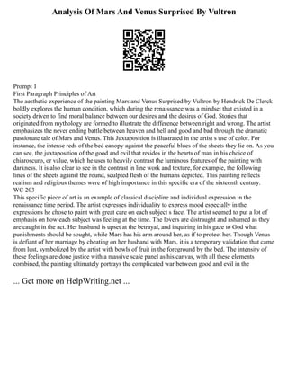Analysis Of Mars And Venus Surprised By Vultron
Prompt 1
First Paragraph Principles of Art
The aesthetic experience of the painting Mars and Venus Surprised by Vultron by Hendrick De Clerck
boldly explores the human condition, which during the renaissance was a mindset that existed in a
society driven to find moral balance between our desires and the desires of God. Stories that
originated from mythology are formed to illustrate the difference between right and wrong. The artist
emphasizes the never ending battle between heaven and hell and good and bad through the dramatic
passionate tale of Mars and Venus. This Juxtaposition is illustrated in the artist s use of color. For
instance, the intense reds of the bed canopy against the peaceful blues of the sheets they lie on. As you
can see, the juxtaposition of the good and evil that resides in the hearts of man in his choice of
chiaroscuro, or value, which he uses to heavily contrast the luminous features of the painting with
darkness. It is also clear to see in the contrast in line work and texture, for example, the following
lines of the sheets against the round, sculpted flesh of the humans depicted. This painting reflects
realism and religious themes were of high importance in this specific era of the sixteenth century.
WC 203
This specific piece of art is an example of classical discipline and individual expression in the
renaissance time period. The artist expresses individuality to express mood especially in the
expressions he chose to paint with great care on each subject s face. The artist seemed to put a lot of
emphasis on how each subject was feeling at the time. The lovers are distraught and ashamed as they
are caught in the act. Her husband is upset at the betrayal, and inquiring in his gaze to God what
punishments should be sought, while Mars has his arm around her, as if to protect her. Though Venus
is defiant of her marriage by cheating on her husband with Mars, it is a temporary validation that came
from lust, symbolized by the artist with bowls of fruit in the foreground by the bed. The intensity of
these feelings are done justice with a massive scale panel as his canvas, with all these elements
combined, the painting ultimately portrays the complicated war between good and evil in the
... Get more on HelpWriting.net ...
 