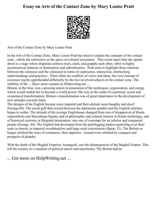 Essay on Arts of the Contact Zone by Mary Louise Pratt
Arts of the Contact Zone by Mary Louise Pratt
In the Arts of the Contact Zone, Mary Louise Pratt has tried to explain the concepts of the contact
zone , which she referred to as the space of colonial encounters . This social space that she speaks
about is a stage where disparate cultures meet, clash, and grapple each other, often in highly
asymmetrical relations of domination and subordination . Pratt aims to highlight these relations
between the colonizer and the colonized in terms of copresence, interaction, interlocking
understandings and practices . There often are conflicts of views and ideas; the very concept of
existence maybe apprehended differently by the two involved subjects in the contact zone .The
inability of the ... Show more content on Helpwriting.net ...
Britain, at the time, was a growing nation in possession of the techniques, organization, and energy
which would enable her to become a world power. She was in the midst of a political, social and
economical transformation. Britain s transformation was of great importance to the development of
new attitudes towards India.
The designs of the English became more imperial and their attitude more haughty and aloof
(George,44). The social gulf that existed between the diplomatic pundits and the English scholars
began to widen. The attitude of the average Englishman changed from one of disapproval of Hindu
superstitions and Mussalman bigotry and of philosophic and cultural interest in Hindu mythology, and
of historical curiosity in Moguhal domination; into one of contempt for an inferior and conquered
people (George, 44). The English had developed from the pettifogging traders quarreling over their
seats in church, to imperial swashbucklers and large scale extortionists (Spear, 23). The British no
longer relished the ways of commerce; their appetites , instead were whetted by conquest and
prospects of plunder.
With the death of the Mughal Emperor, Aurangzib, saw the disintegration of the Mughal Empire. This
left the country in a situation of political unrest and uncertainty. The British had an
... Get more on HelpWriting.net ...
 