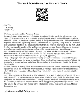 Westward Expansion and the American Dream
Jake Tyler
U.S. History 1
12 April 2012
Westward Expansion and the American Dream
The experiences a nation undergoes often shape its national identity and define who they are as a
country. Throughout the course of its history, America has developed a national identity which is the
American Dream. The American Dream is defined as the qualities that make up America and most of
its people they include; opportunity, success, determination, and ingenuity. Many events in American s
history highlight the idea of the American dream between the period of its creation and the 1900 s, but
few have succeeded to exhibit all the qualities that make up this idea. One specific event in America s
history has succeeded in demonstrating the four ... Show more content on Helpwriting.net ...
This event soon came to be known as the California Gold Rush. The 49ers of the California Gold
Rush can be known as major exercisers of the American Dream by highlighting success and
determination. The event itself best displays the quality of opportunity.
Many of the people were taking an enormous risk by selling their farms and houses and leaving in
search of something that they could never obtain. These people all had the common goal of seizing the
opportunity to become rich and lead a better life. According to Ronald James writer for the Nevada
Encyclopedia,
For most, the idea of striking it rich by discovering a valuable claim yielded to the ambition of earning
a good wage and, if the opportunity presented itself, of raising a family in a wholesome community.
Many still dreamt of sudden wealth, and gambling with stocks became the most common outlet for
this hope.
James demonstrates how the 49ers seized the opportunity to strike it rich in hopes of leading a healthy
and opulent life. The 49ers mused on the small chance they had to strike it rich that served as a major
component that piloted their determination. This highlights the American Dream because the 49ers of
the California gold rush used determination to obtain the opportunity they had sought out for. Those
who came to the new land were willing to live off of almost nothing on a day to day basis. Much of
these people were
... Get more on HelpWriting.net ...
 