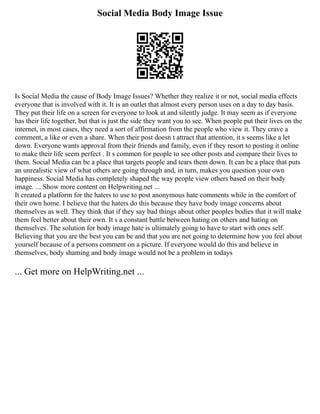 Social Media Body Image Issue
Is Social Media the cause of Body Image Issues? Whether they realize it or not, social media effects
everyone that is involved with it. It is an outlet that almost every person uses on a day to day basis.
They put their life on a screen for everyone to look at and silently judge. It may seem as if everyone
has their life together, but that is just the side they want you to see. When people put their lives on the
internet, in most cases, they need a sort of affirmation from the people who view it. They crave a
comment, a like or even a share. When their post doesn t attract that attention, it s seems like a let
down. Everyone wants approval from their friends and family, even if they resort to posting it online
to make their life seem perfect . It s common for people to see other posts and compare their lives to
them. Social Media can be a place that targets people and tears them down. It can be a place that puts
an unrealistic view of what others are going through and, in turn, makes you question your own
happiness. Social Media has completely shaped the way people view others based on their body
image. ... Show more content on Helpwriting.net ...
It created a platform for the haters to use to post anonymous hate comments while in the comfort of
their own home. I believe that the haters do this because they have body image concerns about
themselves as well. They think that if they say bad things about other peoples bodies that it will make
them feel better about their own. It s a constant battle between hating on others and hating on
themselves. The solution for body image hate is ultimately going to have to start with ones self.
Believing that you are the best you can be and that you are not going to determine how you feel about
yourself because of a persons comment on a picture. If everyone would do this and believe in
themselves, body shaming and body image would not be a problem in todays
... Get more on HelpWriting.net ...
 