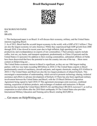 Brazil Background Paper
BACKGROUND PAPER
ON
BRAZIL
1. This background paper is on Brazil. It will discuss their economy, military, and the United States
interests regarding Brazil.
2. As of 2013, Brazil had the seventh largest economy in the world, with a GDP of $2.2 trillion.1 They
are also the largest economy in Latin America.2 While they experienced high GDP growth from 2008
through 2010, it has slowed in recent years due to high inflation, high operating costs, low
productivity and overdependence on exports of raw commodities.3 Their primary exports include
coffee, iron ore, soy beans, and transport equipment, predominantly to China (18 percent) and the
United States (12 percent).4 In addition to their existing commodities, substantial offshore oil fields
have been discovered that have the potential to turn the country into one of the top ... Show more
content on Helpwriting.net ...
The United States economic interest in Brazil is significant, as they are our 10th largest trading
partner, with two way trade exceeding $80 billion in 2010.12 The United States exports to Brazil
predominantly consist of machinery, aircraft and parts, and organic chemicals, totaling $35.4 billion in
2010.13 The United States and Brazil are also the two largest producers of ethanol biofuels. This
encouraged a memorandum of understanding, which served to promote technology sharing, technical
assistance and efforts to advance development of biofuels.14 There has also been significant military
involvement between the United States and Brazil, with the US Brazil Defense Cooperation
Agreement being signed in April 2010.15 This agreement encourages joint exercises, combined
training, acquisition of defense products, and exchanges of students and instructors.16 Recent
interaction has included the United States RED FLAG and Brazilian CRUZEX exercises17, as well as
cooperation in relief efforts after the 2010 Haiti earthquake.18 The United States also provides
International Military Education and Training aid to Brazil, totaling $625,000 in
... Get more on HelpWriting.net ...
 