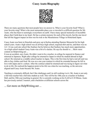 Casey Asato Biography
There are many questions that most people have no answer to. What is your favorite food? What is
your favorite song? What is the most memorable place you ve traveled is a difficult question for Mr.
Asato, who has been to seemingly everywhere on earth. I have many special memories of incredible
places that I hold dear to my heart. He has a certain memory for each of his travels, but the one travel
that left the biggest impact on him was his trek to the Mountainous Village in Hinterland Japan.
Casey Asato was born in Honolulu and grew up in Kailua attending Damien Memorial for his high
school years. Asato s high school was an all boys high school, required shirt and tie, and there was no
A.C. It was a private school like Seabury but he believes that Seabury has much more opportunities.
As a high school student Casey Asato was a bit of a slacker. He says he should ve ... Show more
content on Helpwriting.net ...
It was an accident, says Asato. He didn t want to be a teacher, in college he majored in finance and
minored in Japanese. Right after college he returned to Japan in which he studied abroad in high
school. He returned as a middle school teacher in Japan. This is the first time he had a real job and was
able to buy clothes and food. He was on a one year contract in which he extended because he fell in
love with Japan and it s culture. After the contract ended he returned and was trying to figure out what
to do in life. He realized the happiest point in his life was when he was teaching, so the universe
aligned and Casey Asato became Mr. Asato.
Teaching is extremely difficult, but I like challenges and I m still working it at it. Mr. Asato is not only
a full time teacher but a full time student as well. This will be his 10th year as a teacher at Seabury
Hall, and his 18th year teaching in general. He is currently working on his E.d.D at U.H Minoa. Asato
has previously earned 2 masters, and a bachelors at different schools across the
... Get more on HelpWriting.net ...
 