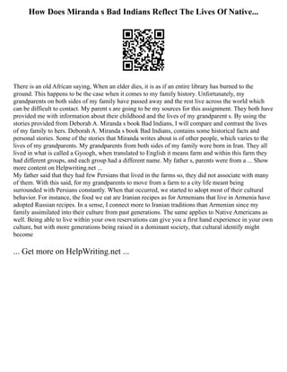 How Does Miranda s Bad Indians Reflect The Lives Of Native...
There is an old African saying, When an elder dies, it is as if an entire library has burned to the
ground. This happens to be the case when it comes to my family history. Unfortunately, my
grandparents on both sides of my family have passed away and the rest live across the world which
can be difficult to contact. My parent s are going to be my sources for this assignment. They both have
provided me with information about their childhood and the lives of my grandparent s. By using the
stories provided from Deborah A. Miranda s book Bad Indians, I will compare and contrast the lives
of my family to hers. Deborah A. Miranda s book Bad Indians, contains some historical facts and
personal stories. Some of the stories that Miranda writes about is of other people, which varies to the
lives of my grandparents. My grandparents from both sides of my family were born in Iran. They all
lived in what is called a Gyoogh, when translated to English it means farm and within this farm they
had different groups, and each group had a different name. My father s, parents were from a ... Show
more content on Helpwriting.net ...
My father said that they had few Persians that lived in the farms so, they did not associate with many
of them. With this said, for my grandparents to move from a farm to a city life meant being
surrounded with Persians constantly. When that occurred, we started to adopt most of their cultural
behavior. For instance, the food we eat are Iranian recipes as for Armenians that live in Armenia have
adopted Russian recipes. In a sense, I connect more to Iranian traditions than Armenian since my
family assimilated into their culture from past generations. The same applies to Native Americans as
well. Being able to live within your own reservations can give you a first hand experience in your own
culture, but with more generations being raised in a dominant society, that cultural identify might
become
... Get more on HelpWriting.net ...
 