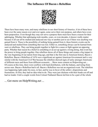 The Influence Of Bacon s Rebellion
There have been many wars, and many rebellions in our short history of America. A lot of these have
been over the same reason over and over again, some serve their own purpose, and others have even
been purposeless. Even though they may not serve a purpose there must have been a reason for their
upbringing. Whether that upbringing took months, years, or even decades, it doesn t really matter
because it all can all be studied and analyzed one way or another just to see if there was anything was
gained from it. These is the possibility of nothing being gained from it, these historic events can be
analyzed and studied from something that was lost. Either or, something always can be learned from
wars or rebellions. They can bring people together to fight for a cause or fight against an opposing
party. Whether that reason be a belief in something or an act up against a wrong doing, that event has
the power to bring people together. One rebellion shows all of these things and creates a big impact in
the very beginning of our nation from long ago, and that is the first one in American history, Bacon s
Rebellion. Bacon s Rebellion of 1676 was a significant act against American Government and is very
similar with the American Civil War because the rebellion showed signs of unity amongst Americans
of different races and those from different economic ... Show more content on Helpwriting.net ...
Of course at this time, there were conflicts with land distribution, with the Indians, and ruling from
across seas. Bacon s Rebellion had it all. Bacon s Rebellion was not an organized event. The rebellion
was happening right under his nose, in fact, and he was in favor of the settler s dispositions and
frustrations. At first, they had no idea what to do. They were just chickens with their heads cut off and
had no leader. Until a couple words from Colonel Nathaniel Bacon led him to be a part of the whole
... Get more on HelpWriting.net ...
 