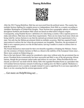 Tuareg Rebellion
After the 2012 Tuareg Rebellion, Mali has not recovered from the political unrest. The country has
multiple factions fighting for complete power or independence from Mali as a country according to
Adolphus Washington of Global Risk Insights. These factions have geographic spheres of influence
throughout Northern and Southern Mali which are based on tribal and/or religious origins.
Consequently, using Paulette Kurzer s definition of a state being a country with a supreme power to
make and enforce; Mali does not meet these requirements. There are too many local areas whom are
being ruled by various factions to say that the national government meets the requirements to be a
state. Not only has the Malian government failed on multiple occasions, Mali has required French
intervention to enforce the law when the government was incapable. Therefore, the government of
Mali is not a supreme power over the divided nation, leaving it unable to create or enforce laws to
help the country.
The French themselves intervened for their own benefits regardless of helping the Malians. France
saw the existence of Islamic factions in Mali as a threat to the stability of the European Union since ...
Show more content on Helpwriting.net ...
Due to this lack thereof, Mali cannot be considered a state since without unity the government has no
power. President Keita economically has been successful and Mali is one of the top growing African
nations, though the government cannot make and enforce its own laws. When President Keita was
elected, an interview was held with Dr. Berny Sébe who regarded President Keita as a president who
will mediate between factions instead of enforcing or making laws for Mali to uphold. Mediation is
not supreme power over a country or people instead it is just a superficial fix to an issue especially if
there is no law ensuring that the actions/agreements will be
... Get more on HelpWriting.net ...
 