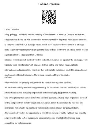 Latino Urbanism
Latino Urbanism
Pring..pringgg...little bells and the yodeling of tamaleeeees! is heard on Ceaser Chavez Blvd.
Street vendors fill the air with the smell of bacon wrapped hot dogs,their whistles and antojitos
to suit your taste buds. On Sundays once a month all of Broadway Blvd. turns in to a tiangis
(yard sale) where apartment dwellers come to share and sell their wares on a busy transit road as
a garage sale style street event for 12 blocks.
Informal economies such as street vendors in East Los Angeles are a part of the landscape. They
typically work on sidewalks with heavy pedestrian traffic near parks, plazas, schools,
intersections, and parking lots. The items they sell include, but are not limited to, pre packaged
snacks, cooked food, fruits and ... Show more content on Helpwriting.net ...
Officers
often confiscate the property and goods of the vendors leaving them destitute.
We know that the city has been designed mainly for the car and this auto centricity has created
serious health issues including air pollution and discouraging people from walking.
One urban planner has looked at how this informal economy actually helps to promote the walk
ability and pedestrian friendly streets in Los Angeles. James Rojas makes the case that any
restrictions will actually be creating a worse situation in an already car congested city.
Allowing street vendors the opportunity to profit from the use of public rights of way could be
a new way to make L.A. s increasingly unsustainable, auto oriented infrastructure more
compatible for pedestrian uses.
 