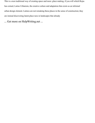 This is a non traditional way of creating space and more ,place making, if you will which Rojas
has coined, Latino Urbanism, the creative culture and adaptation that exists as an informal
urban design element. Latinos are not remaking these places in the sense of construction; they
are instead discovering latent place ness in landscapes that already
... Get more on HelpWriting.net ...
 