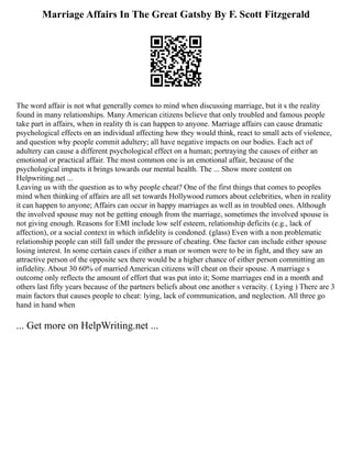 Marriage Affairs In The Great Gatsby By F. Scott Fitzgerald
The word affair is not what generally comes to mind when discussing marriage, but it s the reality
found in many relationships. Many American citizens believe that only troubled and famous people
take part in affairs, when in reality th is can happen to anyone. Marriage affairs can cause dramatic
psychological effects on an individual affecting how they would think, react to small acts of violence,
and question why people commit adultery; all have negative impacts on our bodies. Each act of
adultery can cause a different psychological effect on a human; portraying the causes of either an
emotional or practical affair. The most common one is an emotional affair, because of the
psychological impacts it brings towards our mental health. The ... Show more content on
Helpwriting.net ...
Leaving us with the question as to why people cheat? One of the first things that comes to peoples
mind when thinking of affairs are all set towards Hollywood rumors about celebrities, when in reality
it can happen to anyone; Affairs can occur in happy marriages as well as in troubled ones. Although
the involved spouse may not be getting enough from the marriage, sometimes the involved spouse is
not giving enough. Reasons for EMI include low self esteem, relationship deficits (e.g., lack of
affection), or a social context in which infidelity is condoned. (glass) Even with a non problematic
relationship people can still fall under the pressure of cheating. One factor can include either spouse
losing interest. In some certain cases if either a man or women were to be in fight, and they saw an
attractive person of the opposite sex there would be a higher chance of either person committing an
infidelity. About 30 60% of married American citizens will cheat on their spouse. A marriage s
outcome only reflects the amount of effort that was put into it; Some marriages end in a month and
others last fifty years because of the partners beliefs about one another s veracity. ( Lying ) There are 3
main factors that causes people to cheat: lying, lack of communication, and neglection. All three go
hand in hand when
... Get more on HelpWriting.net ...
 